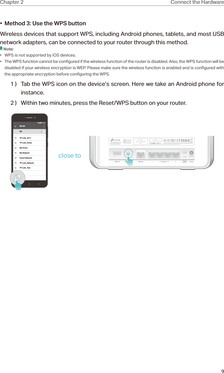 9Chapter 2 Connect the Hardware•  Method 3: Use the WPS buttonWireless devices that support WPS, including Android phones, tablets, and most USB network adapters, can be connected to your router through this method.Note:•  WPS is not supported by iOS devices.•  The WPS function cannot be configured if the wireless function of the router is disabled. Also, the WPS function will be disabled if your wireless encryption is WEP. Please make sure the wireless function is enabled and is configured with the appropriate encryption before configuring the WPS.1 )  Tab the WPS icon on the device’s screen. Here we take an Android phone for instance.2 )  Within two minutes, press the Reset/WPS button on your router. WLANOnTP-Link_2017TP-Link_HomeMy HomeMy NetworkHome NetworkTP-Link_NetworkTP-Link_Test4Gclose to