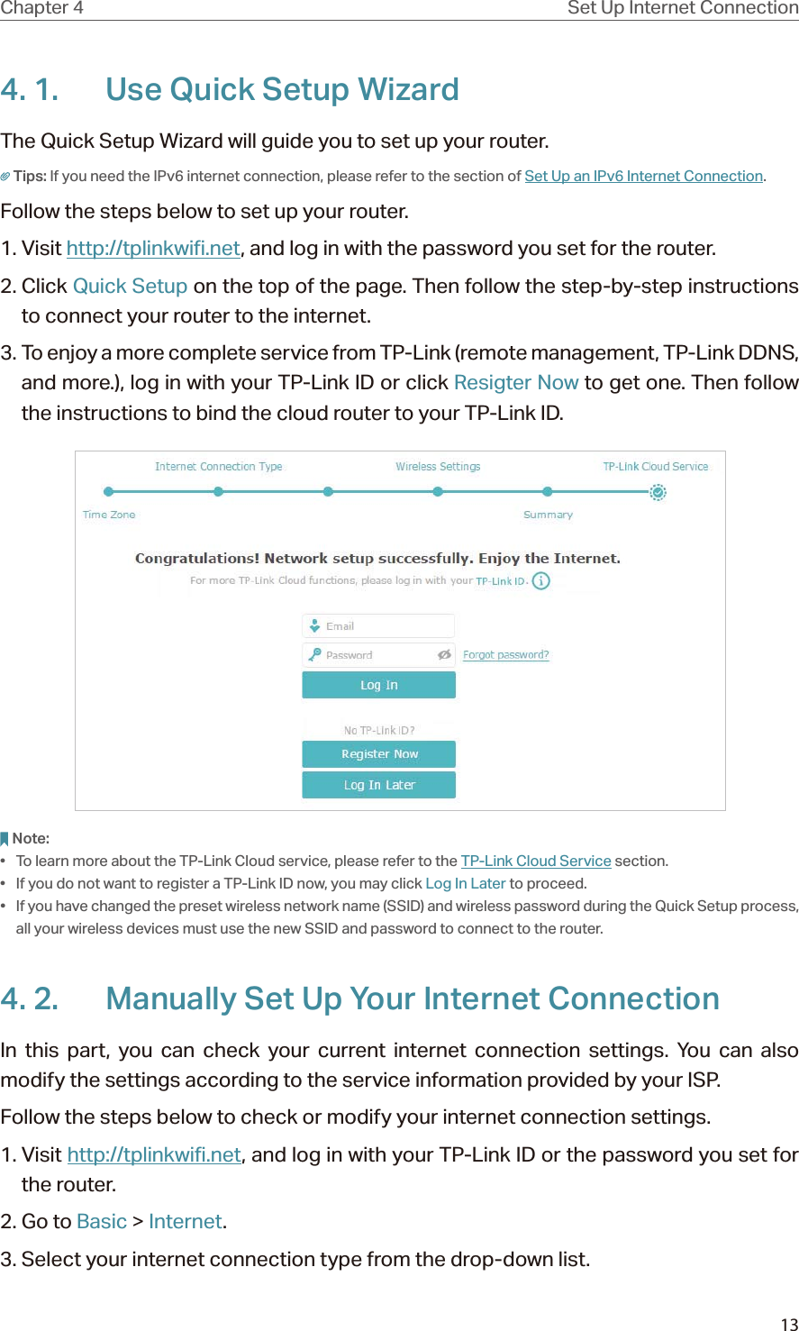 13Chapter 4 Set Up Internet Connection4. 1.  Use Quick Setup WizardThe Quick Setup Wizard will guide you to set up your router.Tips: If you need the IPv6 internet connection, please refer to the section of Set Up an IPv6 Internet Connection.Follow the steps below to set up your router.1. Visit http://tplinkwifi.net, and log in with the password you set for the router.2. Click Quick Setup on the top of the page. Then follow the step-by-step instructions to connect your router to the internet.3. To enjoy a more complete service from TP-Link (remote management, TP-Link DDNS, and more.), log in with your TP-Link ID or click Resigter Now to get one. Then follow the instructions to bind the cloud router to your TP-Link ID.Note:•  To learn more about the TP-Link Cloud service, please refer to the TP-Link Cloud Service section.•  If you do not want to register a TP-Link ID now, you may click Log In Later to proceed.•  If you have changed the preset wireless network name (SSID) and wireless password during the Quick Setup process, all your wireless devices must use the new SSID and password to connect to the router.4. 2.  Manually Set Up Your Internet Connection In this part, you can check your current internet connection settings. You can also modify the settings according to the service information provided by your ISP.Follow the steps below to check or modify your internet connection settings.1. Visit http://tplinkwifi.net, and log in with your TP-Link ID or the password you set for the router.2. Go to Basic &gt; Internet.3. Select your internet connection type from the drop-down list. 
