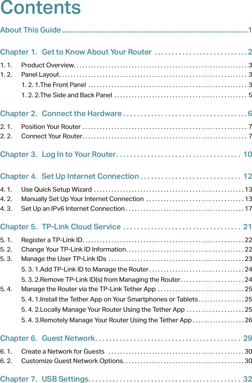 ContentsAbout This Guide .........................................................................................................1Chapter 1.  Get to Know About Your Router  . . . . . . . . . . . . . . . . . . . . . . . . . . .21. 1.  Product Overview. . . . . . . . . . . . . . . . . . . . . . . . . . . . . . . . . . . . . . . . . . . . . . . . . . . . . . . . . . . . 31. 2.  Panel Layout. . . . . . . . . . . . . . . . . . . . . . . . . . . . . . . . . . . . . . . . . . . . . . . . . . . . . . . . . . . . . . . . . 31. 2. 1. The Front Panel  . . . . . . . . . . . . . . . . . . . . . . . . . . . . . . . . . . . . . . . . . . . . . . . . . . . . . . . 31. 2. 2. The Side and Back Panel  . . . . . . . . . . . . . . . . . . . . . . . . . . . . . . . . . . . . . . . . . . . . . . 5Chapter 2.  Connect the Hardware . . . . . . . . . . . . . . . . . . . . . . . . . . . . . . . . . . . .62. 1.  Position Your Router  . . . . . . . . . . . . . . . . . . . . . . . . . . . . . . . . . . . . . . . . . . . . . . . . . . . . . . . . . 72. 2.  Connect Your Router. . . . . . . . . . . . . . . . . . . . . . . . . . . . . . . . . . . . . . . . . . . . . . . . . . . . . . . . .  7Chapter 3.  Log In to Your Router. . . . . . . . . . . . . . . . . . . . . . . . . . . . . . . . . . . .  10Chapter 4.  Set Up Internet Connection  . . . . . . . . . . . . . . . . . . . . . . . . . . . . .  124. 1.  Use Quick Setup Wizard  . . . . . . . . . . . . . . . . . . . . . . . . . . . . . . . . . . . . . . . . . . . . . . . . . . . . 134. 2.  Manually Set Up Your Internet Connection  . . . . . . . . . . . . . . . . . . . . . . . . . . . . . . . . . . 134. 3.  Set Up an IPv6 Internet Connection . . . . . . . . . . . . . . . . . . . . . . . . . . . . . . . . . . . . . . . . . 17Chapter 5.  TP-Link Cloud Service  . . . . . . . . . . . . . . . . . . . . . . . . . . . . . . . . . .  215. 1.  Register a TP-Link ID. . . . . . . . . . . . . . . . . . . . . . . . . . . . . . . . . . . . . . . . . . . . . . . . . . . . . . . . 225. 2.  Change Your TP-Link ID Information. . . . . . . . . . . . . . . . . . . . . . . . . . . . . . . . . . . . . . . . . 225. 3.  Manage the User TP-Link IDs  . . . . . . . . . . . . . . . . . . . . . . . . . . . . . . . . . . . . . . . . . . . . . . .235. 3. 1. Add TP-Link ID to Manage the Router . . . . . . . . . . . . . . . . . . . . . . . . . . . . . . . . . 245. 3. 2. Remove TP-Link ID(s) from Managing the Router . . . . . . . . . . . . . . . . . . . . . . 245. 4.  Manage the Router via the TP-Link Tether App  . . . . . . . . . . . . . . . . . . . . . . . . . . . . . . 255. 4. 1. Install the Tether App on Your Smartphones or Tablets. . . . . . . . . . . . . . . . 255. 4. 2. Locally Manage Your Router Using the Tether App  . . . . . . . . . . . . . . . . . . . . 255. 4. 3. Remotely Manage Your Router Using the Tether App . . . . . . . . . . . . . . . . . . 26Chapter 6.  Guest Network. . . . . . . . . . . . . . . . . . . . . . . . . . . . . . . . . . . . . . . . . .  296. 1.  Create a Network for Guests   . . . . . . . . . . . . . . . . . . . . . . . . . . . . . . . . . . . . . . . . . . . . . . .306. 2.  Customize Guest Network Options. . . . . . . . . . . . . . . . . . . . . . . . . . . . . . . . . . . . . . . . . . 30Chapter 7.  USB Settings. . . . . . . . . . . . . . . . . . . . . . . . . . . . . . . . . . . . . . . . . . . .  32