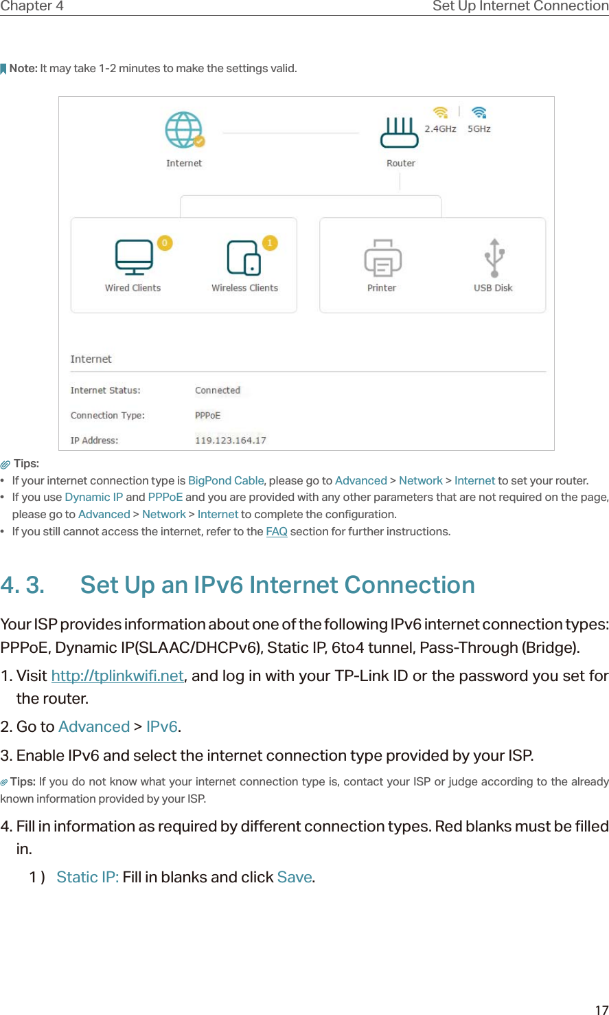 17Chapter 4 Set Up Internet ConnectionNote: It may take 1-2 minutes to make the settings valid. Tips: •  If your internet connection type is BigPond Cable, please go to Advanced &gt; Network &gt; Internet to set your router.• If you use Dynamic IP and PPPoE and you are provided with any other parameters that are not required on the page, please go to Advanced &gt; Network &gt; Internet to complete the configuration.•  If you still cannot access the internet, refer to the FAQ section for further instructions.4. 3.  Set Up an IPv6 Internet ConnectionYour ISP provides information about one of the following IPv6 internet connection types: PPPoE, Dynamic IP(SLAAC/DHCPv6), Static IP, 6to4 tunnel, Pass-Through (Bridge).1. Visit http://tplinkwifi.net, and log in with your TP-Link ID or the password you set for the router.2. Go to Advanced &gt; IPv6. 3. Enable IPv6 and select the internet connection type provided by your ISP.Tips: If you do not know what your internet connection type is, contact your ISP or judge according to the already known information provided by your ISP.4. Fill in information as required by different connection types. Red blanks must be filled in.1 )  Static IP: Fill in blanks and click Save.