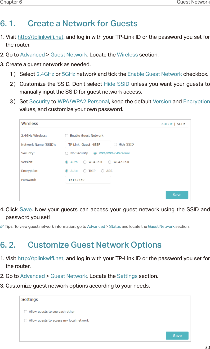 30Chapter 6 Guest Network6. 1.  Create a Network for Guests 1. Visit http://tplinkwifi.net, and log in with your TP-Link ID or the password you set for the router.2. Go to Advanced &gt; Guest Network. Locate the Wireless section.3. Create a guest network as needed.1 )  Select 2.4GHz or 5GHz network and tick the Enable Guest Network checkbox.2 )  Customize the SSID. Don‘t select Hide SSID unless you want your guests to manually input the SSID for guest network access.3 )  Set Security to WPA/WPA2 Personal, keep the default Version and Encryption values, and customize your own password. 4. Click  Save. Now your guests can access your guest network using the SSID and password you set!Tips: To view guest network information, go to Advanced &gt; Status and locate the Guest Network section.6. 2.  Customize Guest Network Options1. Visit http://tplinkwifi.net, and log in with your TP-Link ID or the password you set for the router.2. Go to Advanced &gt; Guest Network. Locate the Settings section.3. Customize guest network options according to your needs.