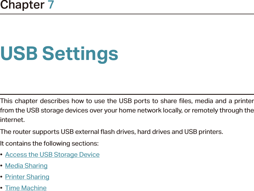 Chapter 7USB SettingsThis chapter describes how to use the USB ports to share files, media and a printer from the USB storage devices over your home network locally, or remotely through the internet.The router supports USB external flash drives, hard drives and USB printers.It contains the following sections:•  Access the USB Storage Device•  Media Sharing•  Printer Sharing•  Time Machine