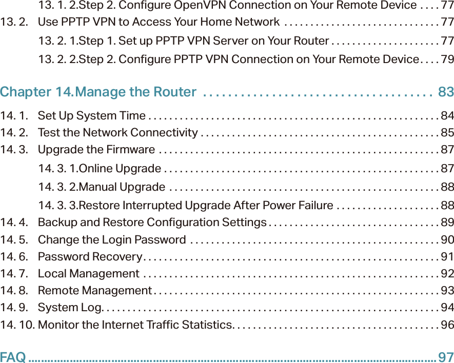 13. 1. 2. Step 2. Configure OpenVPN Connection on Your Remote Device  . . . . 7713. 2.  Use PPTP VPN to Access Your Home Network  . . . . . . . . . . . . . . . . . . . . . . . . . . . . . . 7713. 2. 1. Step 1. Set up PPTP VPN Server on Your Router . . . . . . . . . . . . . . . . . . . . . 7713. 2. 2. Step 2. Configure PPTP VPN Connection on Your Remote Device. . . . 79Chapter 14. Manage the Router   . . . . . . . . . . . . . . . . . . . . . . . . . . . . . . . . . . . . .  8314. 1.  Set Up System Time  . . . . . . . . . . . . . . . . . . . . . . . . . . . . . . . . . . . . . . . . . . . . . . . . . . . . . . . . 8414. 2.  Test the Network Connectivity  . . . . . . . . . . . . . . . . . . . . . . . . . . . . . . . . . . . . . . . . . . . . . .8514. 3.  Upgrade the Firmware  . . . . . . . . . . . . . . . . . . . . . . . . . . . . . . . . . . . . . . . . . . . . . . . . . . . . . . 8714. 3. 1. Online Upgrade  . . . . . . . . . . . . . . . . . . . . . . . . . . . . . . . . . . . . . . . . . . . . . . . . . . . . . 8714. 3. 2. Manual Upgrade  . . . . . . . . . . . . . . . . . . . . . . . . . . . . . . . . . . . . . . . . . . . . . . . . . . . .8814. 3. 3. Restore Interrupted Upgrade After Power Failure  . . . . . . . . . . . . . . . . . . . . 8814. 4.  Backup and Restore Configuration Settings . . . . . . . . . . . . . . . . . . . . . . . . . . . . . . . . . 8914. 5.  Change the Login Password  . . . . . . . . . . . . . . . . . . . . . . . . . . . . . . . . . . . . . . . . . . . . . . . .9014. 6.  Password Recovery. . . . . . . . . . . . . . . . . . . . . . . . . . . . . . . . . . . . . . . . . . . . . . . . . . . . . . . . . 9114. 7.  Local Management  . . . . . . . . . . . . . . . . . . . . . . . . . . . . . . . . . . . . . . . . . . . . . . . . . . . . . . . . . 9214. 8.  Remote Management . . . . . . . . . . . . . . . . . . . . . . . . . . . . . . . . . . . . . . . . . . . . . . . . . . . . . . . 9314. 9.  System Log. . . . . . . . . . . . . . . . . . . . . . . . . . . . . . . . . . . . . . . . . . . . . . . . . . . . . . . . . . . . . . . . . 9414. 10. Monitor the Internet Traffic Statistics. . . . . . . . . . . . . . . . . . . . . . . . . . . . . . . . . . . . . . . . 96FAQ ................................................................................................................................97