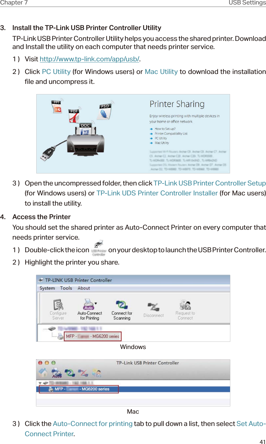 41Chapter 7 USB Settings3.  Install the TP-Link USB Printer Controller UtilityTP-Link USB Printer Controller Utility helps you access the shared printer. Download and Install the utility on each computer that needs printer service.1 )  Visit http://www.tp-link.com/app/usb/.2 )  Click PC Utility (for Windows users) or Mac Utility to download the installation file and uncompress it.3 )  Open the uncompressed folder, then click TP-Link USB Printer Controller Setup (for Windows users) or TP-Link UDS Printer Controller Installer (for Mac users) to install the utility.4.  Access the PrinterYou should set the shared printer as Auto-Connect Printer on every computer that needs printer service.1  )  Double-click the icon   on your desktop to launch the USB Printer Controller.2 )  Highlight the printer you share.WindowsMac3 )  Click the Auto-Connect for printing tab to pull down a list, then select Set Auto-Connect Printer.