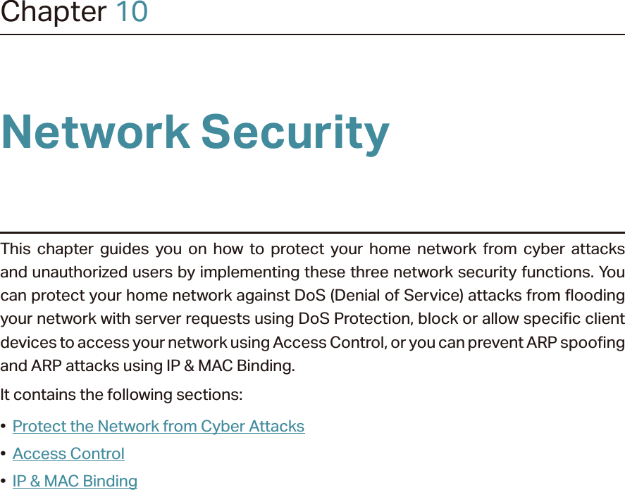 Chapter 10Network SecurityThis chapter guides you on how to protect your home network from cyber attacks and unauthorized users by implementing these three network security functions. You can protect your home network against DoS (Denial of Service) attacks from flooding your network with server requests using DoS Protection, block or allow specific client devices to access your network using Access Control, or you can prevent ARP spoofing and ARP attacks using IP &amp; MAC Binding.It contains the following sections:•  Protect the Network from Cyber Attacks•  Access Control•  IP &amp; MAC Binding