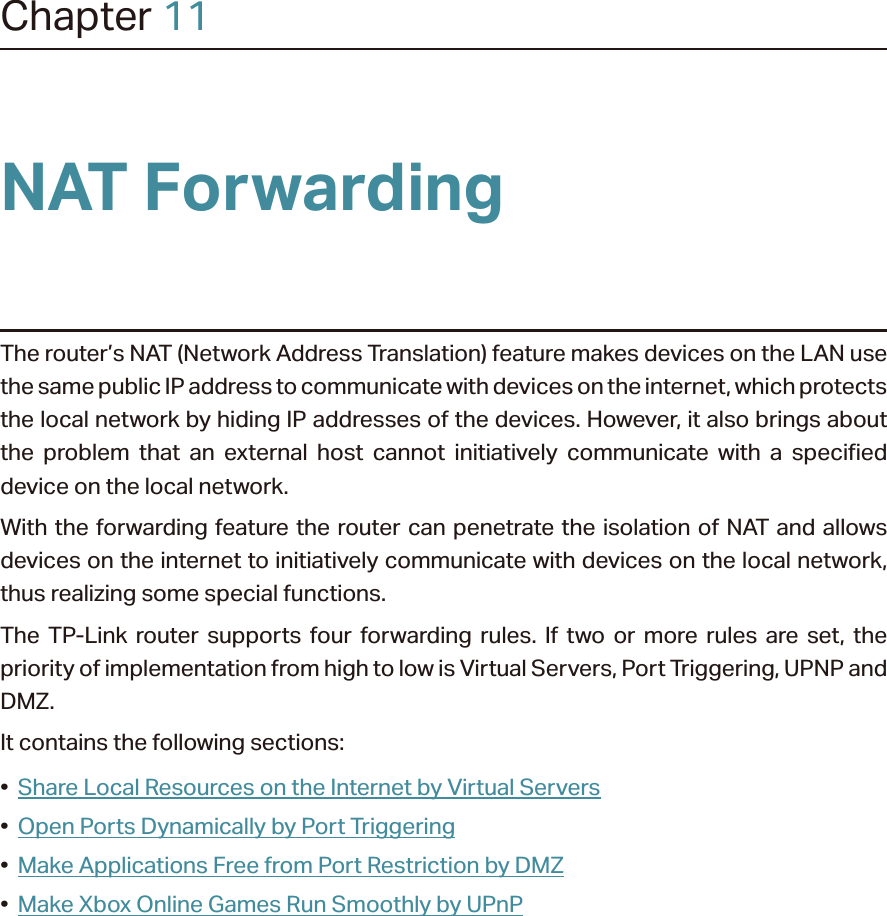 Chapter 11NAT ForwardingThe router’s NAT (Network Address Translation) feature makes devices on the LAN use the same public IP address to communicate with devices on the internet, which protects the local network by hiding IP addresses of the devices. However, it also brings about the problem that an external host cannot initiatively communicate with a specified device on the local network.With the forwarding feature the router can penetrate the isolation of NAT and allows devices on the internet to initiatively communicate with devices on the local network, thus realizing some special functions.The TP-Link router supports four forwarding rules. If two or more rules are set, the priority of implementation from high to low is Virtual Servers, Port Triggering, UPNP and DMZ.It contains the following sections:•  Share Local Resources on the Internet by Virtual Servers•  Open Ports Dynamically by Port Triggering•  Make Applications Free from Port Restriction by DMZ•  Make Xbox Online Games Run Smoothly by UPnP