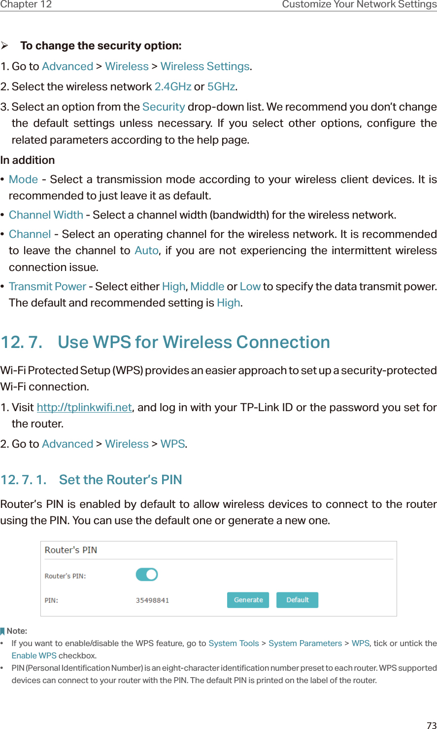 73Chapter 12 Customize Your Network Settings ¾To change the security option:1. Go to Advanced &gt; Wireless &gt; Wireless Settings. 2. Select the wireless network 2.4GHz or 5GHz.3. Select an option from the Security drop-down list. We recommend you don’t change the default settings unless necessary. If you select other options, configure the related parameters according to the help page.In addition•  Mode - Select a transmission mode according to your wireless client devices. It is recommended to just leave it as default.•  Channel Width - Select a channel width (bandwidth) for the wireless network.•  Channel - Select an operating channel for the wireless network. It is recommended to leave the channel to Auto, if you are not experiencing the intermittent wireless connection issue.•  Transmit Power - Select either High, Middle or Low to specify the data transmit power. The default and recommended setting is High.12. 7.  Use WPS for Wireless ConnectionWi-Fi Protected Setup (WPS) provides an easier approach to set up a security-protected Wi-Fi connection.1. Visit http://tplinkwifi.net, and log in with your TP-Link ID or the password you set for the router.2. Go to Advanced &gt; Wireless &gt; WPS.12. 7. 1.  Set the Router’s PINRouter’s PIN is enabled by default to allow wireless devices to connect to the router using the PIN. You can use the default one or generate a new one.Note:•  If you want to enable/disable the WPS feature, go to System Tools &gt; System Parameters &gt; WPS, tick or untick the Enable WPS checkbox.•  PIN (Personal Identification Number) is an eight-character identification number preset to each router. WPS supported devices can connect to your router with the PIN. The default PIN is printed on the label of the router.