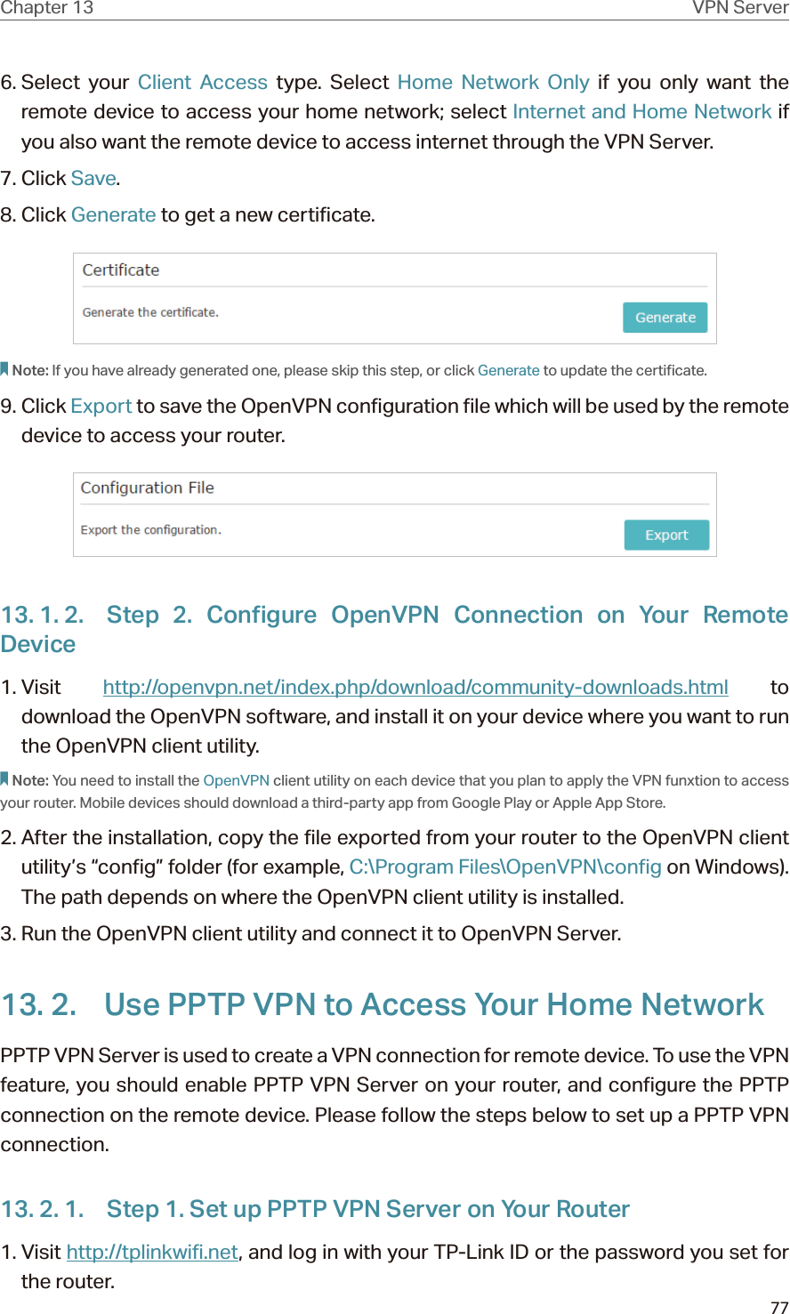 77Chapter 13 VPN Server6. Select  your  Client Access type. Select Home Network Only if you only want the remote device to access your home network; select Internet and Home Network if  you also want the remote device to access internet through the VPN Server.7. Click Save.8. Click Generate to get a new certificate. Note: If you have already generated one, please skip this step, or click Generate to update the certificate.9. Click Export to save the OpenVPN configuration file which will be used by the remote device to access your router.13. 1. 2.  Step 2. Configure OpenVPN Connection on Your Remote Device1. Visit  http://openvpn.net/index.php/download/community-downloads.html to download the OpenVPN software, and install it on your device where you want to run the OpenVPN client utility.Note: You need to install the OpenVPN client utility on each device that you plan to apply the VPN funxtion to access your router. Mobile devices should download a third-party app from Google Play or Apple App Store.2. After the installation, copy the file exported from your router to the OpenVPN client utility’s “config” folder (for example, C:\Program Files\OpenVPN\config on Windows). The path depends on where the OpenVPN client utility is installed.3. Run the OpenVPN client utility and connect it to OpenVPN Server.13. 2.  Use PPTP VPN to Access Your Home NetworkPPTP VPN Server is used to create a VPN connection for remote device. To use the VPN feature, you should enable PPTP VPN Server on your router, and configure the PPTP connection on the remote device. Please follow the steps below to set up a PPTP VPN connection.13. 2. 1.  Step 1. Set up PPTP VPN Server on Your Router1. Visit http://tplinkwifi.net, and log in with your TP-Link ID or the password you set for the router.