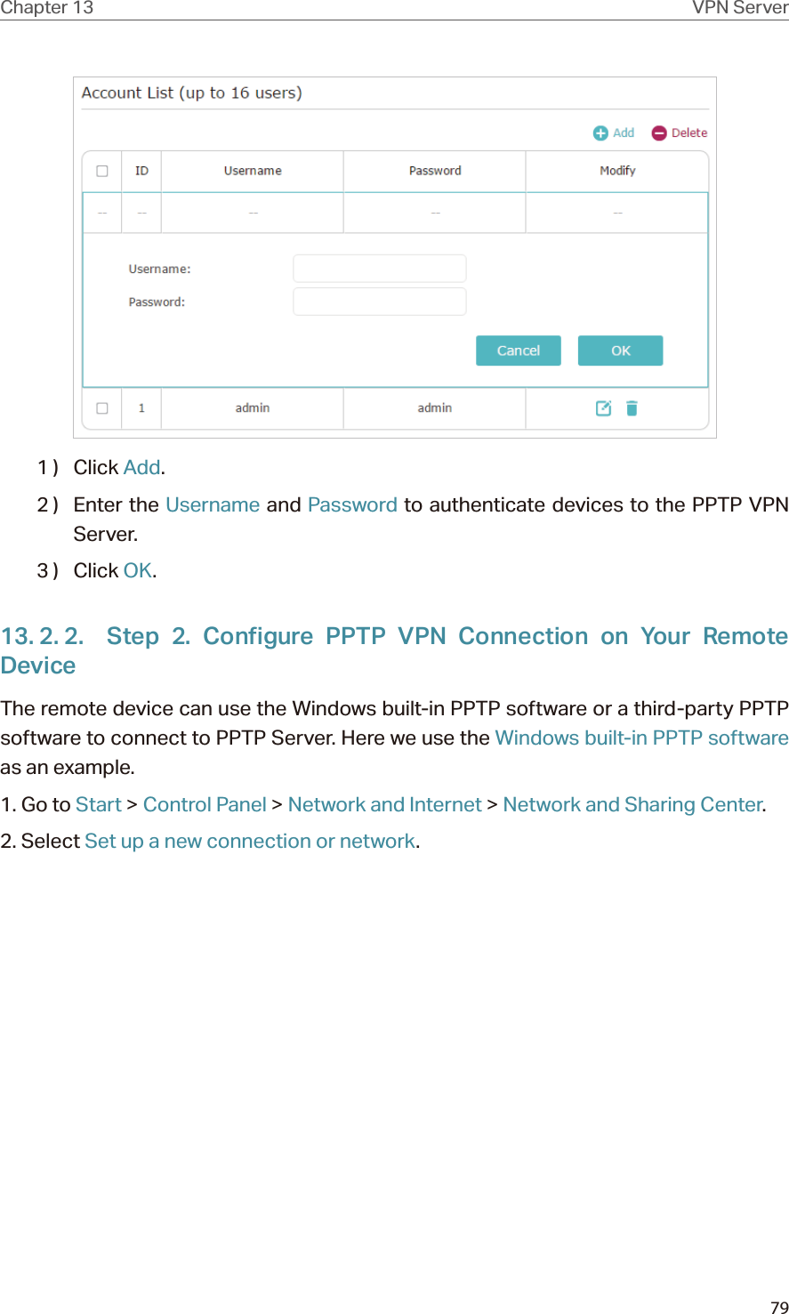 79Chapter 13 VPN Server1 )  Click Add.2 )  Enter the Username and Password to authenticate devices to the PPTP VPN Server.3 )  Click OK.13. 2. 2.  Step 2. Configure PPTP VPN Connection on Your Remote DeviceThe remote device can use the Windows built-in PPTP software or a third-party PPTP software to connect to PPTP Server. Here we use the Windows built-in PPTP software as an example.1. Go to Start &gt; Control Panel &gt; Network and Internet &gt; Network and Sharing Center.2. Select Set up a new connection or network.