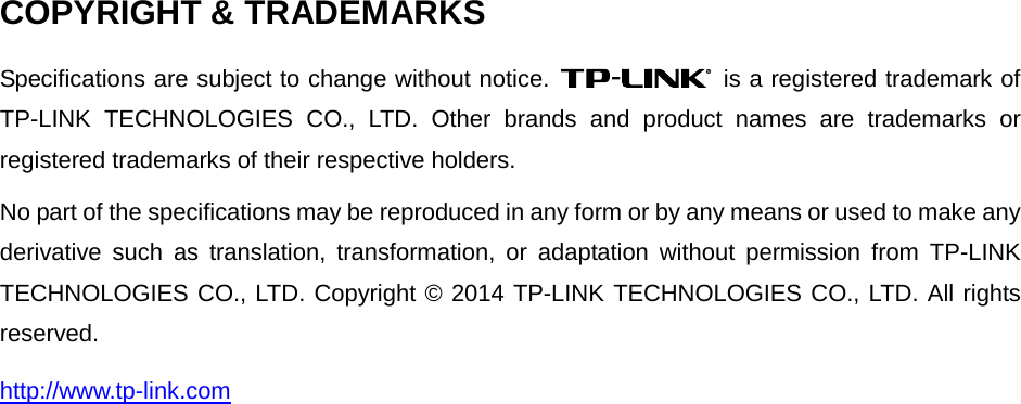  COPYRIGHT &amp; TRADEMARKS Specifications are subject to change without notice.   is a registered trademark of TP-LINK TECHNOLOGIES CO., LTD. Other brands and product names are trademarks or registered trademarks of their respective holders. No part of the specifications may be reproduced in any form or by any means or used to make any derivative such as translation, transformation, or adaptation without permission from TP-LINK TECHNOLOGIES CO., LTD. Copyright © 2014 TP-LINK TECHNOLOGIES CO., LTD. All rights reserved. http://www.tp-link.com  