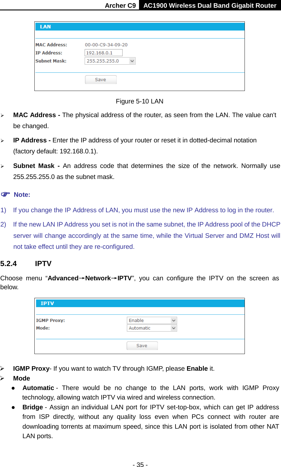 Archer C9 AC1900 Wireless Dual Band Gigabit Router   Figure 5-10 LAN  MAC Address - The physical address of the router, as seen from the LAN. The value can&apos;t be changed.  IP Address - Enter the IP address of your router or reset it in dotted-decimal notation (factory default: 192.168.0.1).  Subnet Mask - An address code that determines the size of the network. Normally use 255.255.255.0 as the subnet mask.    Note: 1) If you change the IP Address of LAN, you must use the new IP Address to log in the router.   2) If the new LAN IP Address you set is not in the same subnet, the IP Address pool of the DHCP server will change accordingly at the same time, while the Virtual Server and DMZ Host will not take effect until they are re-configured. 5.2.4 IPTV Choose menu “Advanced→Network→IPTV”, you can configure the IPTV  on the screen as below.   IGMP Proxy- If you want to watch TV through IGMP, please Enable it.  Mode  Automatic -  There would be no change to the LAN ports, work with IGMP Proxy technology, allowing watch IPTV via wired and wireless connection.  Bridge - Assign an individual LAN port for IPTV set-top-box, which can get IP address from ISP directly, without any quality loss even when PCs connect with router are downloading torrents at maximum speed, since this LAN port is isolated from other NAT LAN ports. - 35 - 