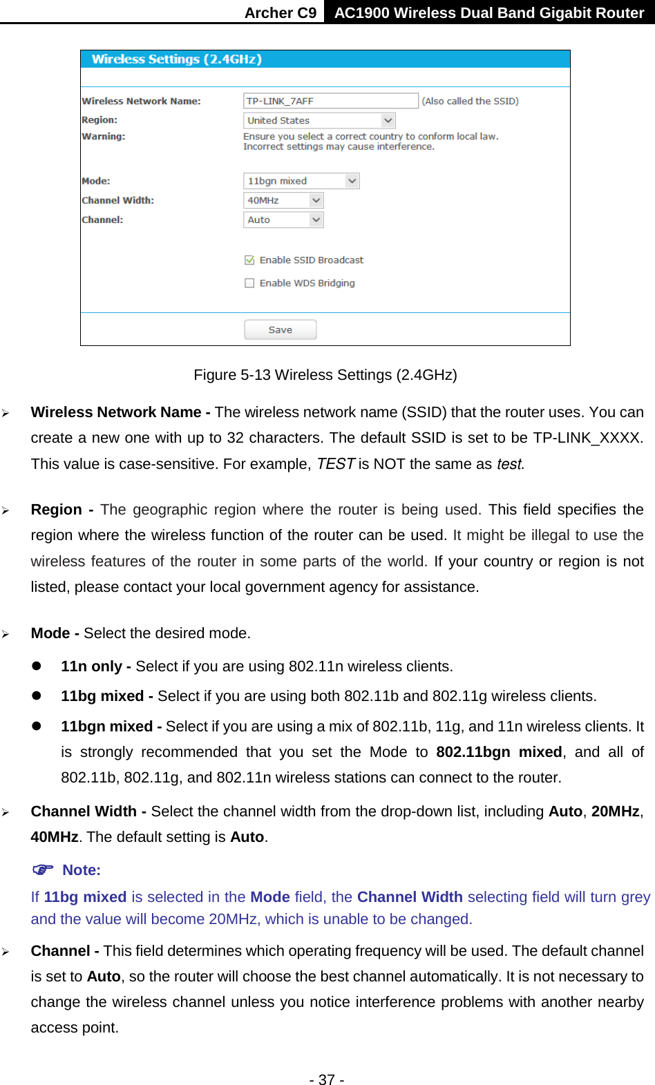Archer C9 AC1900 Wireless Dual Band Gigabit Router   Figure 5-13 Wireless Settings (2.4GHz)  Wireless Network Name - The wireless network name (SSID) that the router uses. You can create a new one with up to 32 characters. The default SSID is set to be TP-LINK_XXXX. This value is case-sensitive. For example, TEST is NOT the same as test.    Region - The geographic region where the router is being used. This field specifies the region where the wireless function of the router can be used. It might be illegal to use the wireless features of the router in some parts of the world. If your country or region is not listed, please contact your local government agency for assistance.  Mode - Select the desired mode.    11n only - Select if you are using 802.11n wireless clients.  11bg mixed - Select if you are using both 802.11b and 802.11g wireless clients.  11bgn mixed - Select if you are using a mix of 802.11b, 11g, and 11n wireless clients. It is strongly recommended that you set the Mode to 802.11bgn mixed, and all of 802.11b, 802.11g, and 802.11n wireless stations can connect to the router.  Channel Width - Select the channel width from the drop-down list, including Auto, 20MHz, 40MHz. The default setting is Auto.  Note:   If 11bg mixed is selected in the Mode field, the Channel Width selecting field will turn grey and the value will become 20MHz, which is unable to be changed.    Channel - This field determines which operating frequency will be used. The default channel is set to Auto, so the router will choose the best channel automatically. It is not necessary to change the wireless channel unless you notice interference problems with another nearby access point. - 37 - 