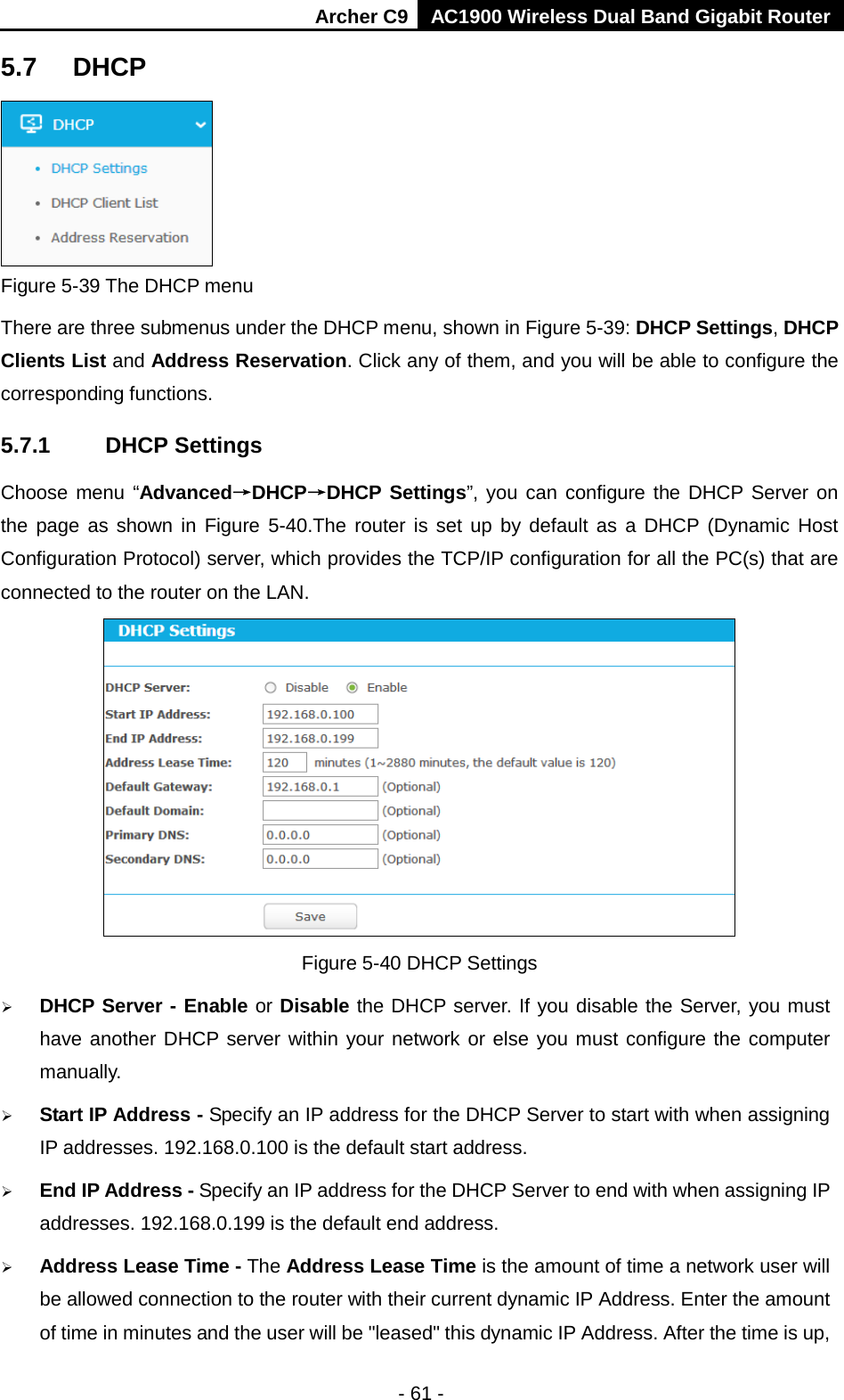 Archer C9 AC1900 Wireless Dual Band Gigabit Router  5.7 DHCP  Figure 5-39 The DHCP menu There are three submenus under the DHCP menu, shown in Figure 5-39: DHCP Settings, DHCP Clients List and Address Reservation. Click any of them, and you will be able to configure the corresponding functions. 5.7.1 DHCP Settings Choose menu “Advanced→DHCP→DHCP Settings”, you can configure the DHCP Server on the page as shown in Figure 5-40.The router is set up by default as a DHCP (Dynamic Host Configuration Protocol) server, which provides the TCP/IP configuration for all the PC(s) that are connected to the router on the LAN.    Figure 5-40 DHCP Settings  DHCP Server - Enable or Disable the DHCP server. If you disable the Server, you must have another DHCP server within your network or else you must configure the computer manually.  Start IP Address - Specify an IP address for the DHCP Server to start with when assigning IP addresses. 192.168.0.100 is the default start address.  End IP Address - Specify an IP address for the DHCP Server to end with when assigning IP addresses. 192.168.0.199 is the default end address.  Address Lease Time - The Address Lease Time is the amount of time a network user will be allowed connection to the router with their current dynamic IP Address. Enter the amount of time in minutes and the user will be &quot;leased&quot; this dynamic IP Address. After the time is up, - 61 - 