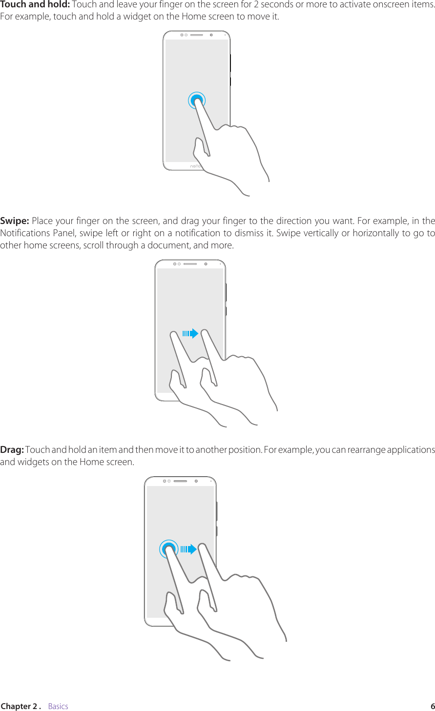 6Chapter 2 .    BasicsTouch and hold: Touch and leave your finger on the screen for 2 seconds or more to activate onscreen items. For example, touch and hold a widget on the Home screen to move it. Swipe: Place your finger on the screen, and drag your finger to the direction you want. For example, in the Notifications Panel, swipe left or right on a notification to dismiss it. Swipe vertically or horizontally to go to other home screens, scroll through a document, and more.Drag: Touch and hold an item and then move it to another position. For example, you can rearrange applications and widgets on the Home screen.