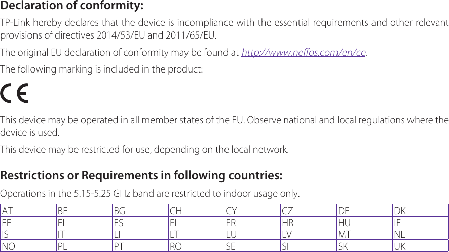 Declaration of conformity:TP-Link hereby declares that the device is incompliance with the essential requirements and other relevant provisions of directives 2014/53/EU and 2011/65/EU.The original EU declaration of conformity may be found at http://www.neffos.com/en/ce.The following marking is included in the product:This device may be operated in all member states of the EU. Observe national and local regulations where the device is used.This device may be restricted for use, depending on the local network.Restrictions or Requirements in following countries:Operations in the 5.15-5.25 GHz band are restricted to indoor usage only.AT BE BG CH CY CZ DE DKEE EL ES FI FR HR HU IEIS IT LI LT LU LV MT NLNO PL PT RO SE SI SK UK