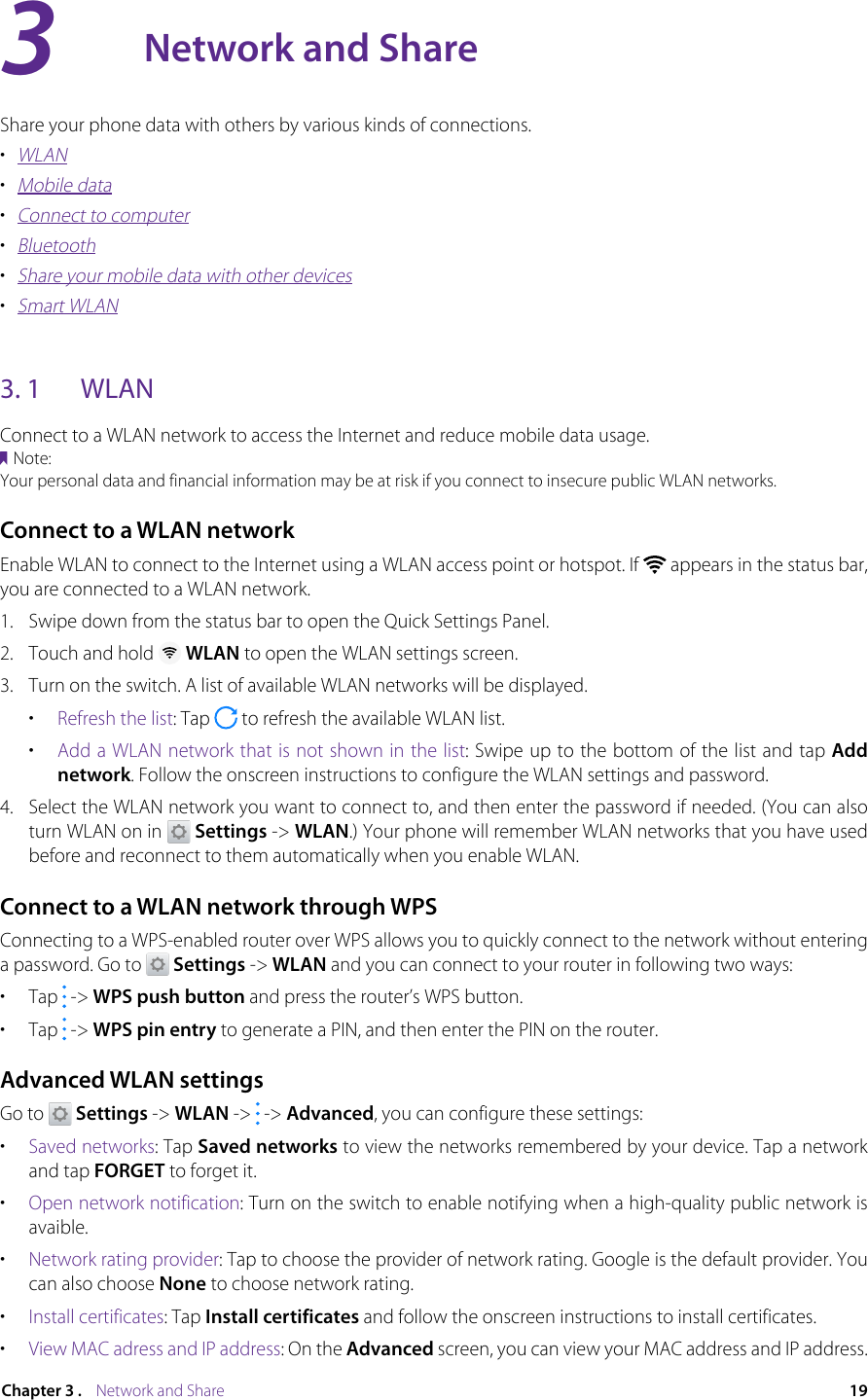 19Chapter 3 .    Network and ShareNetwork and ShareShare your phone data with others by various kinds of connections.•  WLAN•  Mobile data•  Connect to computer•  Bluetooth•  Share your mobile data with other devices•  Smart WLAN3. 1  WLANConnect to a WLAN network to access the Internet and reduce mobile data usage.Note:Your personal data and financial information may be at risk if you connect to insecure public WLAN networks.Connect to a WLAN networkEnable WLAN to connect to the Internet using a WLAN access point or hotspot. If   appears in the status bar, you are connected to a WLAN network.1.  Swipe down from the status bar to open the Quick Settings Panel.2.  Touch and hold   WLAN to open the WLAN settings screen.3.  Turn on the switch. A list of available WLAN networks will be displayed.•  Refresh the list: Tap   to refresh the available WLAN list.•  Add a WLAN network that is not shown in the list: Swipe up to the bottom of the list and tap Add network. Follow the onscreen instructions to configure the WLAN settings and password.4.  Select the WLAN network you want to connect to, and then enter the password if needed. (You can also turn WLAN on in   Settings -&gt; WLAN.) Your phone will remember WLAN networks that you have used before and reconnect to them automatically when you enable WLAN.Connect to a WLAN network through WPSConnecting to a WPS-enabled router over WPS allows you to quickly connect to the network without entering a password. Go to   Settings -&gt; WLAN and you can connect to your router in following two ways:•  Tap   -&gt; WPS push button and press the router’s WPS button.•  Tap   -&gt; WPS pin entry to generate a PIN, and then enter the PIN on the router.Advanced WLAN settingsGo to   Settings -&gt; WLAN -&gt;   -&gt; Advanced, you can configure these settings:•  Saved networks: Tap Saved networks to view the networks remembered by your device. Tap a network and tap FORGET to forget it.•  Open network notification: Turn on the switch to enable notifying when a high-quality public network is avaible.•  Network rating provider: Tap to choose the provider of network rating. Google is the default provider. You can also choose None to choose network rating.•  Install certificates: Tap Install certificates and follow the onscreen instructions to install certificates.•  View MAC adress and IP address: On the Advanced screen, you can view your MAC address and IP address.3