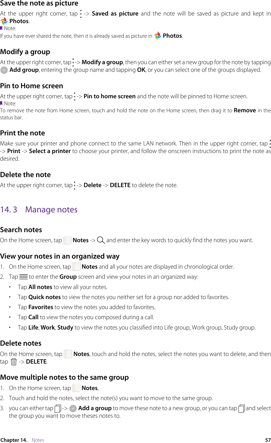 57Chapter 14.    NotesSave the note as pictureAt the upper right corner, tap   -&gt; Saved as picture  and  the  note  will  be  saved  as  picture  and  kept  in                         Photos. Note:If you have ever shared the note, then it is already saved as picture in   Photos.Modify a groupAt the upper right corner, tap   -&gt; Modify a group, then you can either set a new group for the note by tapping  Add group, entering the group name and tapping OK, or you can select one of the groups displayed.Pin to Home screenAt the upper right corner, tap   -&gt; Pin to home screen and the note will be pinned to Home screen. Note:To remove the note from Home screen, touch and hold the note on the Home screen, then drag it to Remove in the status bar.Print the noteMake sure your printer and phone connect to the same LAN network. Then in the upper right corner, tap   -&gt; Print -&gt; Select a printer to choose your printer, and follow the onscreen instructions to print the note as desired.Delete the noteAt the upper right corner, tap   -&gt; Delete -&gt; DELETE to delete the note.14. 3  Manage notesSearch notesOn the Home screen, tap   Notes -&gt;   and enter the key words to quickly find the notes you want.View your notes in an organized way1.  On the Home screen, tap   Notes and all your notes are displayed in chronological order.2.  Tap   to enter the Group screen and view your notes in an organized way: •  Tap All notes to view all your notes.•  Tap Quick notes to view the notes you neither set for a group nor added to favorites.•  Tap Favorites to view the notes you added to favorites. •  Tap Call to view the notes you composed during a call.•  Tap Life, Work, Study to view the notes you classified into Life group, Work group, Study group.Delete notesOn the Home screen, tap   Notes, touch and hold the notes, select the notes you want to delete, and then tap   -&gt; DELETE.Move multiple notes to the same group1.  On the Home screen, tap   Notes,2.  Touch and hold the notes, select the note(s) you want to move to the same group.3.  you can either tap   -&gt;   Add a group to move these note to a new group, or you can tap   and select the group you want to move theses notes to.
