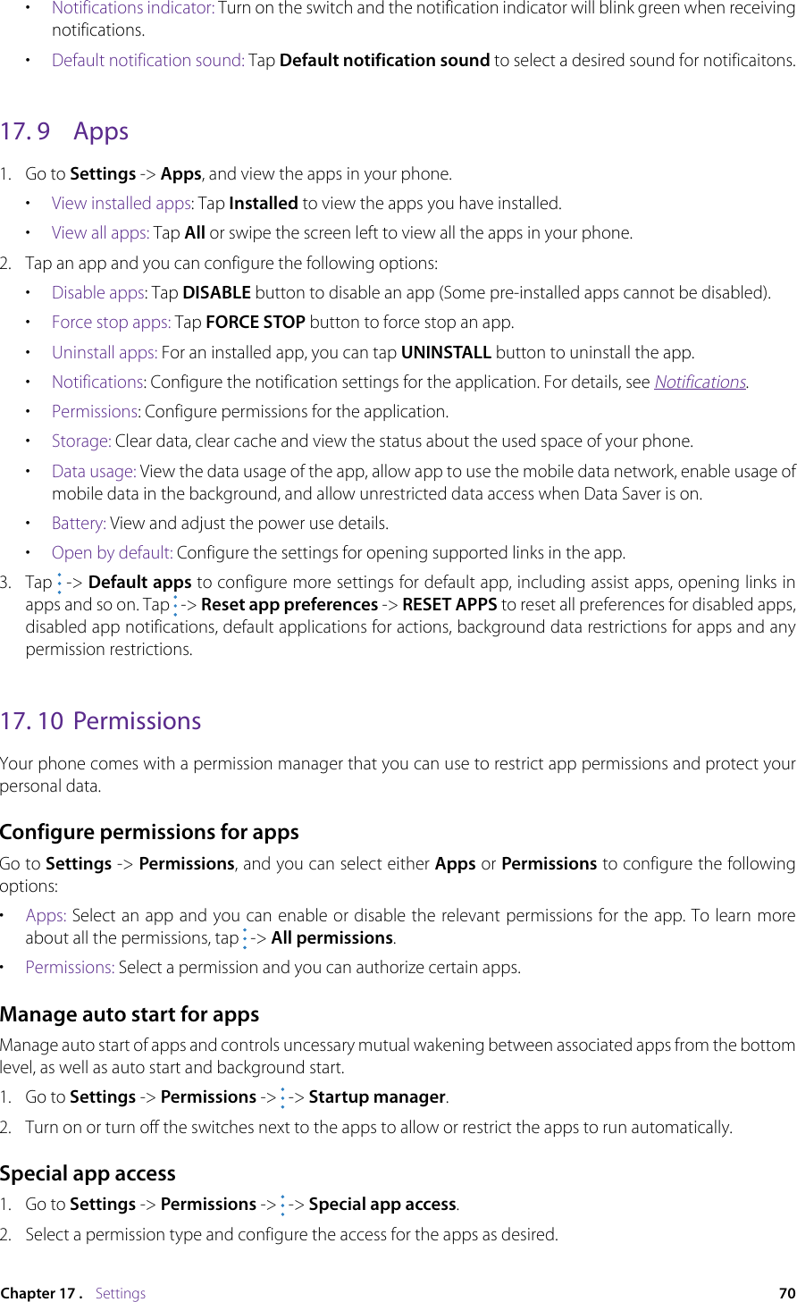 70Chapter 17 .    Settings•  Notifications indicator: Turn on the switch and the notification indicator will blink green when receiving notifications.•  Default notification sound: Tap Default notification sound to select a desired sound for notificaitons.17. 9  Apps1.  Go to Settings -&gt; Apps, and view the apps in your phone.•  View installed apps: Tap Installed to view the apps you have installed. •  View all apps: Tap All or swipe the screen left to view all the apps in your phone.2.  Tap an app and you can configure the following options:•  Disable apps: Tap DISABLE button to disable an app (Some pre-installed apps cannot be disabled).•  Force stop apps: Tap FORCE STOP button to force stop an app.•  Uninstall apps: For an installed app, you can tap UNINSTALL button to uninstall the app.•  Notifications: Configure the notification settings for the application. For details, see Notifications.•  Permissions: Configure permissions for the application.•  Storage: Clear data, clear cache and view the status about the used space of your phone. •  Data usage: View the data usage of the app, allow app to use the mobile data network, enable usage of mobile data in the background, and allow unrestricted data access when Data Saver is on.•  Battery: View and adjust the power use details.•  Open by default: Configure the settings for opening supported links in the app. 3.  Tap   -&gt; Default apps to configure more settings for default app, including assist apps, opening links in apps and so on. Tap   -&gt; Reset app preferences -&gt; RESET APPS to reset all preferences for disabled apps, disabled app notifications, default applications for actions, background data restrictions for apps and any permission restrictions.17. 10  PermissionsYour phone comes with a permission manager that you can use to restrict app permissions and protect your personal data. Configure permissions for appsGo to Settings -&gt; Permissions, and you can select either Apps or Permissions to configure the following options:•  Apps: Select an app and you can enable or disable the relevant permissions for the app. To learn more about all the permissions, tap   -&gt; All permissions. •  Permissions: Select a permission and you can authorize certain apps. Manage auto start for appsManage auto start of apps and controls uncessary mutual wakening between associated apps from the bottom level, as well as auto start and background start.1.  Go to Settings -&gt; Permissions -&gt;  -&gt; Startup manager.2.  Turn on or turn off the switches next to the apps to allow or restrict the apps to run automatically. Special app access1.  Go to Settings -&gt; Permissions -&gt;  -&gt; Special app access.2.  Select a permission type and configure the access for the apps as desired.