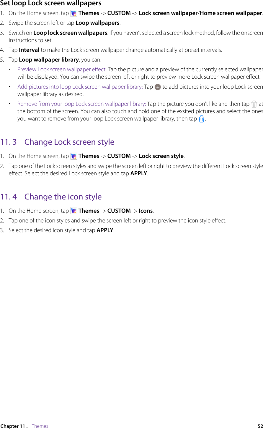 52Chapter 11 .    ThemesSet loop Lock screen wallpapers1.  On the Home screen, tap   Themes -&gt; CUSTOM -&gt; Lock screen wallpaper/Home screen wallpaper. 2.  Swipe the screen left or tap Loop wallpapers. 3.  Switch on Loop lock screen wallpapers. If you haven’t selected a screen lock method, follow the onscreen instructions to set.4.  Tap Interval to make the Lock screen wallpaper change automatically at preset intervals.5.  Tap Loop wallpaper library, you can:•  Preview Lock screen wallpaper effect: Tap the picture and a preview of the currently selected wallpaper will be displayed. You can swipe the screen left or right to preview more Lock screen wallpaper effect.•  Add pictures into loop Lock screen wallpaper library: Tap   to add pictures into your loop Lock screen wallpaper library as desired.•  Remove from your loop Lock screen wallpaper library: Tap the picture you don’t like and then tap   at the bottom of the screen. You can also touch and hold one of the exsited pictures and select the ones you want to remove from your loop Lock screen wallpaper library, then tap  .11. 3  Change Lock screen style1.  On the Home screen, tap   Themes -&gt; CUSTOM -&gt; Lock screen style.2.  Tap one of the Lock screen styles and swipe the screen left or right to preview the different Lock screen style effect. Select the desired Lock screen style and tap APPLY.11. 4  Change the icon style1.  On the Home screen, tap   Themes -&gt; CUSTOM -&gt; Icons.2.  Tap one of the icon styles and swipe the screen left or right to preview the icon style effect.3.  Select the desired icon style and tap APPLY.