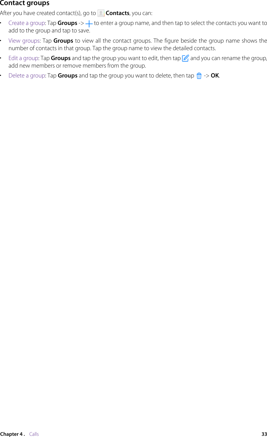 33Chapter 4 .    CallsContact groupsAfter you have created contact(s), go to   Contacts, you can:•  Create a group: Tap Groups -&gt;   to enter a group name, and then tap to select the contacts you want to add to the group and tap to save.•  View groups: Tap Groups to view all the contact groups. The figure beside the group name shows the number of contacts in that group. Tap the group name to view the detailed contacts.•  Edit a group: Tap Groups and tap the group you want to edit, then tap   and you can rename the group, add new members or remove members from the group.•  Delete a group: Tap Groups and tap the group you want to delete, then tap   -&gt; OK.