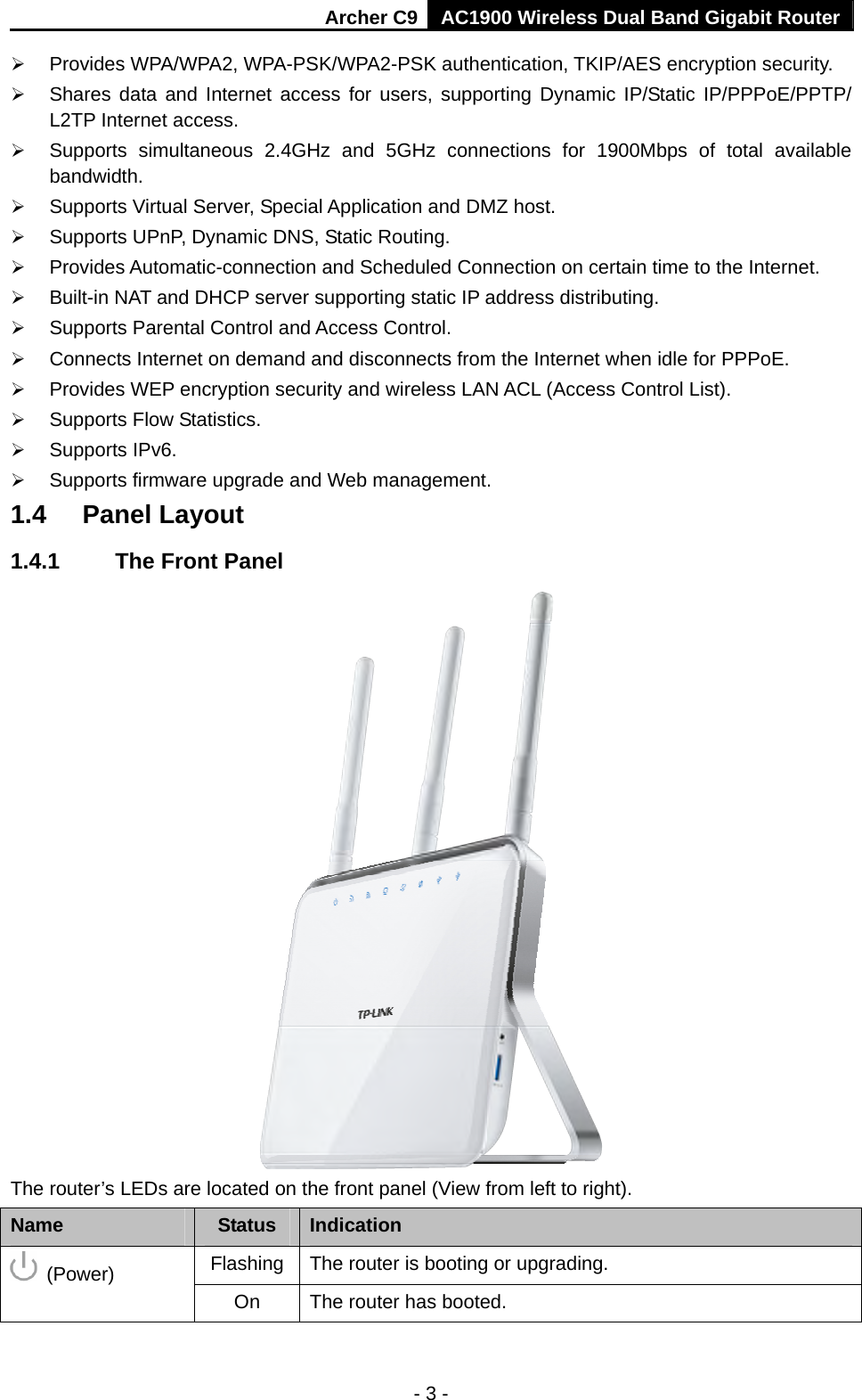 Archer C9 AC1900 Wireless Dual Band Gigabit Router - 3 -  Provides WPA/WPA2, WPA-PSK/WPA2-PSK authentication, TKIP/AES encryption security.  Shares data and Internet access for users, supporting Dynamic IP/Static IP/PPPoE/PPTP/ L2TP Internet access.  Supports simultaneous 2.4GHz and 5GHz connections for 1900Mbps of total available bandwidth.   Supports Virtual Server, Special Application and DMZ host.  Supports UPnP, Dynamic DNS, Static Routing.  Provides Automatic-connection and Scheduled Connection on certain time to the Internet.  Built-in NAT and DHCP server supporting static IP address distributing.  Supports Parental Control and Access Control.  Connects Internet on demand and disconnects from the Internet when idle for PPPoE.  Provides WEP encryption security and wireless LAN ACL (Access Control List).  Supports Flow Statistics.  Supports IPv6.  Supports firmware upgrade and Web management. 1.4  Panel Layout 1.4.1  The Front Panel  The router’s LEDs are located on the front panel (View from left to right).   Name  Status  Indication Flashing    The router is booting or upgrading.  (Power) On  The router has booted. 