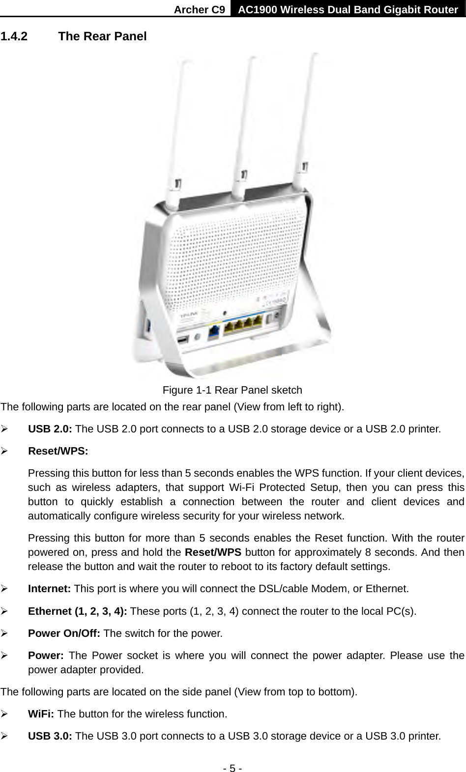 Archer C9 AC1900 Wireless Dual Band Gigabit Router - 5 - 1.4.2  The Rear Panel  Figure 1-1 Rear Panel sketch The following parts are located on the rear panel (View from left to right).  USB 2.0: The USB 2.0 port connects to a USB 2.0 storage device or a USB 2.0 printer.  Reset/WPS:   Pressing this button for less than 5 seconds enables the WPS function. If your client devices, such as wireless adapters, that support Wi-Fi Protected Setup, then you can press this button to quickly establish a connection between the router and client devices and automatically configure wireless security for your wireless network.   Pressing this button for more than 5 seconds enables the Reset function. With the router powered on, press and hold the Reset/WPS button for approximately 8 seconds. And then release the button and wait the router to reboot to its factory default settings.  Internet: This port is where you will connect the DSL/cable Modem, or Ethernet.  Ethernet (1, 2, 3, 4): These ports (1, 2, 3, 4) connect the router to the local PC(s).  Power On/Off: The switch for the power.  Power: The Power socket is where you will connect the power adapter. Please use the power adapter provided. The following parts are located on the side panel (View from top to bottom).  WiFi: The button for the wireless function.  USB 3.0: The USB 3.0 port connects to a USB 3.0 storage device or a USB 3.0 printer. 
