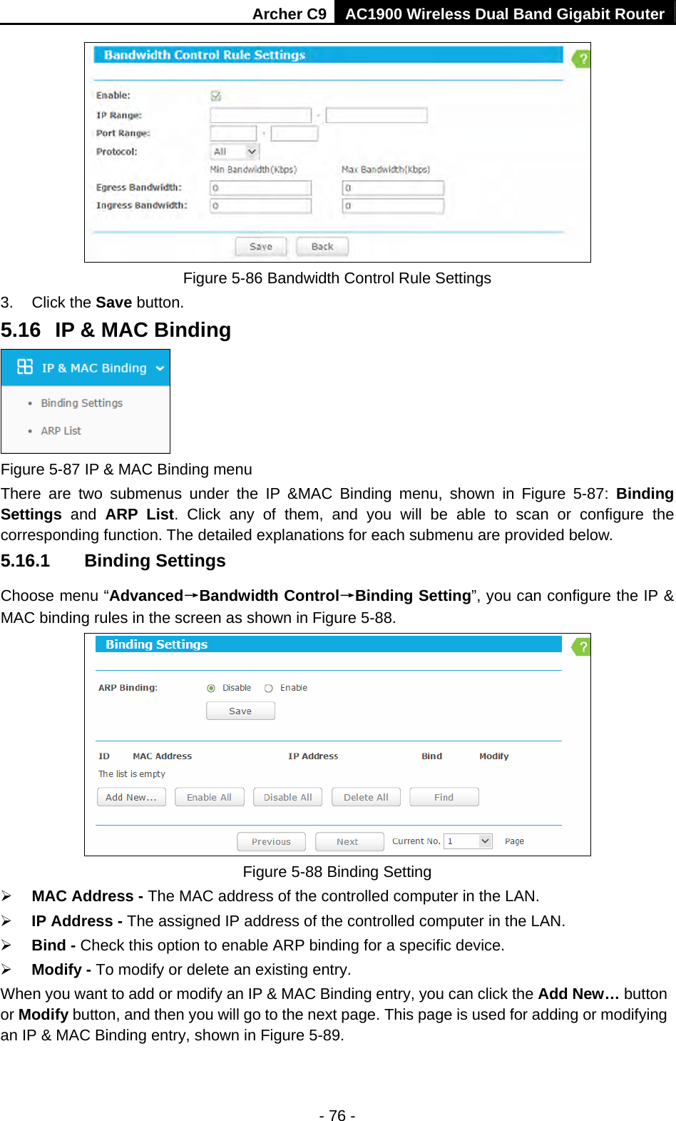 Archer C9 AC1900 Wireless Dual Band Gigabit Router - 76 -  Figure 5-86 Bandwidth Control Rule Settings 3. Click the Save button. 5.16  IP &amp; MAC Binding  Figure 5-87 IP &amp; MAC Binding menu There are two submenus under the IP &amp;MAC Binding menu, shown in Figure 5-87: Binding Settings  and ARP List. Click any of them, and you will be able to scan or configure the corresponding function. The detailed explanations for each submenu are provided below. 5.16.1  Binding Settings Choose menu “Advanced→Bandwidth Control→Binding Setting”, you can configure the IP &amp; MAC binding rules in the screen as shown in Figure 5-88.    Figure 5-88 Binding Setting  MAC Address - The MAC address of the controlled computer in the LAN.    IP Address - The assigned IP address of the controlled computer in the LAN.    Bind - Check this option to enable ARP binding for a specific device.    Modify - To modify or delete an existing entry.   When you want to add or modify an IP &amp; MAC Binding entry, you can click the Add New… button or Modify button, and then you will go to the next page. This page is used for adding or modifying an IP &amp; MAC Binding entry, shown in Figure 5-89.   