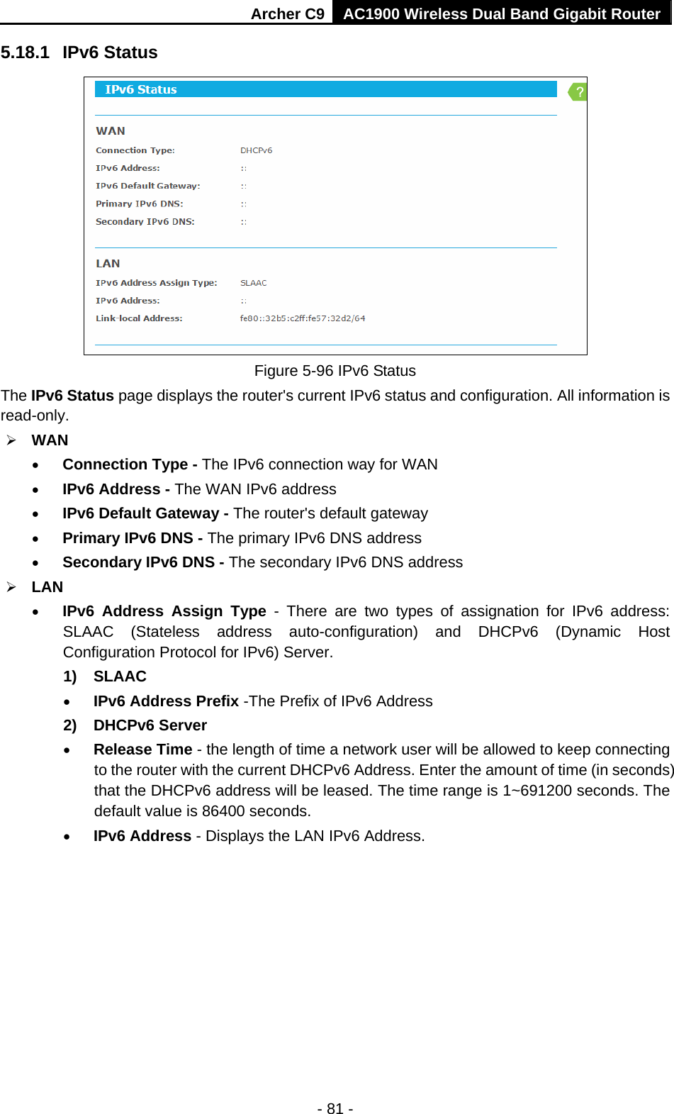 Archer C9 AC1900 Wireless Dual Band Gigabit Router - 81 - 5.18.1  IPv6 Status  Figure 5-96 IPv6 Status The IPv6 Status page displays the router&apos;s current IPv6 status and configuration. All information is read-only.   WAN    Connection Type - The IPv6 connection way for WAN  IPv6 Address - The WAN IPv6 address  IPv6 Default Gateway - The router&apos;s default gateway  Primary IPv6 DNS - The primary IPv6 DNS address  Secondary IPv6 DNS - The secondary IPv6 DNS address  LAN  IPv6 Address Assign Type - There are two types of assignation for IPv6 address: SLAAC (Stateless address auto-configuration) and DHCPv6 (Dynamic Host Configuration Protocol for IPv6) Server. 1) SLAAC  IPv6 Address Prefix -The Prefix of IPv6 Address 2) DHCPv6 Server  Release Time - the length of time a network user will be allowed to keep connecting to the router with the current DHCPv6 Address. Enter the amount of time (in seconds) that the DHCPv6 address will be leased. The time range is 1~691200 seconds. The default value is 86400 seconds.  IPv6 Address - Displays the LAN IPv6 Address. 