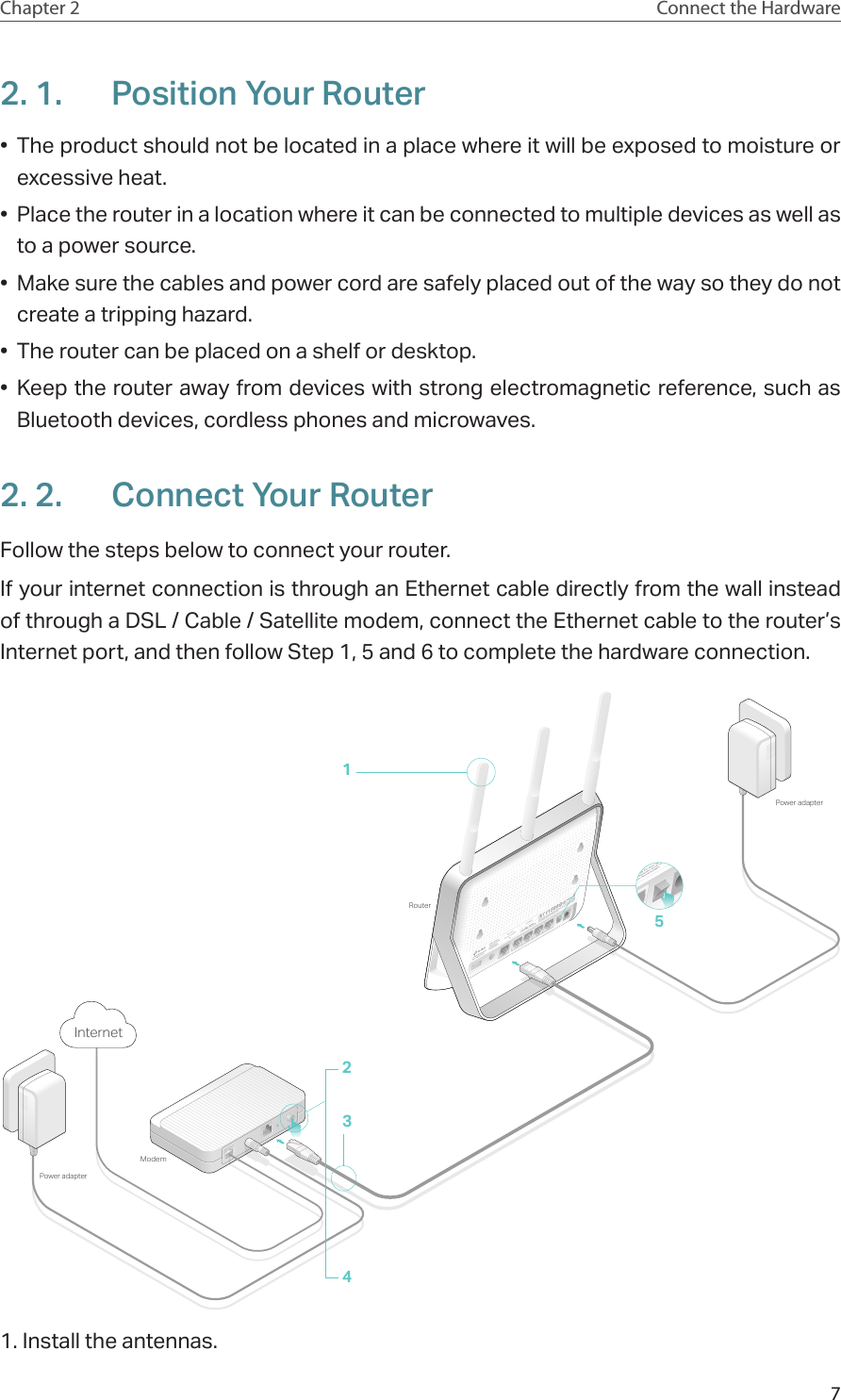 7Chapter 2 Connect the Hardware2. 1.  Position Your Router•  The product should not be located in a place where it will be exposed to moisture or excessive heat.•  Place the router in a location where it can be connected to multiple devices as well as to a power source.•  Make sure the cables and power cord are safely placed out of the way so they do not create a tripping hazard.•  The router can be placed on a shelf or desktop.•  Keep the router away from devices with strong electromagnetic reference, such as Bluetooth devices, cordless phones and microwaves.2. 2.  Connect Your RouterFollow the steps below to connect your router.If your internet connection is through an Ethernet cable directly from the wall instead of through a DSL / Cable / Satellite modem, connect the Ethernet cable to the router’s Internet port, and then follow Step 1, 5 and 6 to complete the hardware connection.ModemPower adapterRouterPower adapter5Internet24311. Install the antennas.