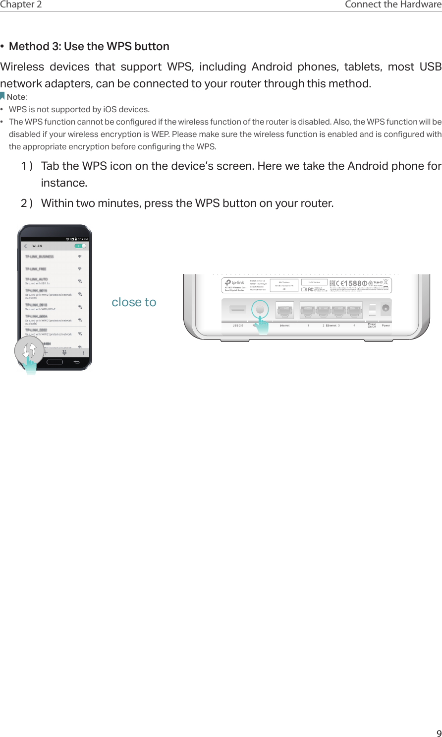 9Chapter 2 Connect the Hardware•  Method 3: Use the WPS buttonWireless devices that support WPS, including Android phones, tablets, most USB network adapters, can be connected to your router through this method.Note:•  WPS is not supported by iOS devices.•  The WPS function cannot be configured if the wireless function of the router is disabled. Also, the WPS function will be disabled if your wireless encryption is WEP. Please make sure the wireless function is enabled and is configured with the appropriate encryption before configuring the WPS.1 )  Tab the WPS icon on the device’s screen. Here we take the Android phone for instance.2 )  Within two minutes, press the WPS button on your router. close to
