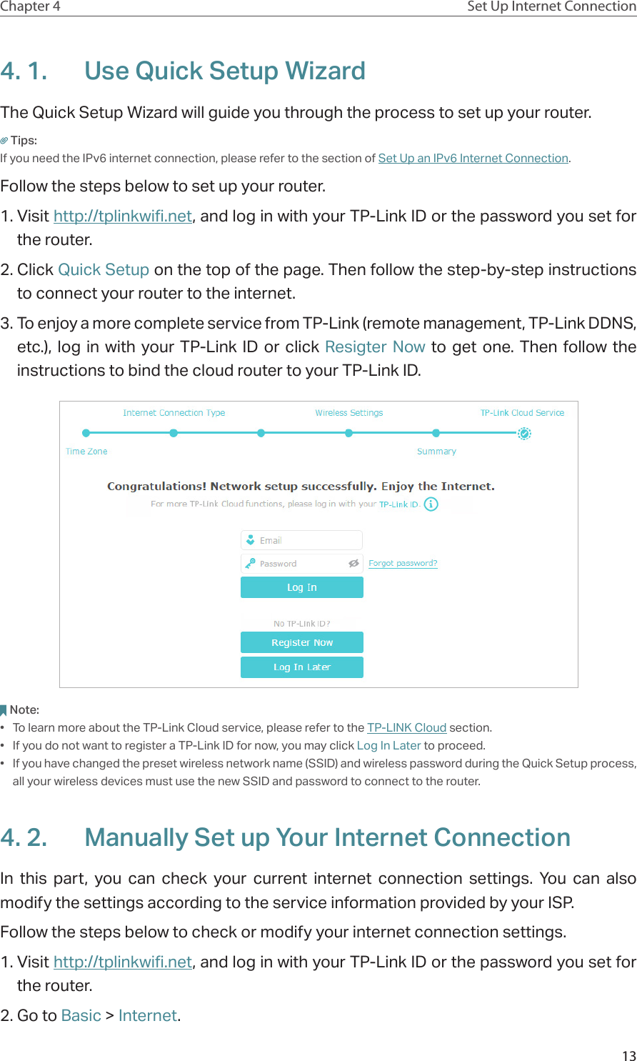 13Chapter 4 Set Up Internet Connection4. 1.  Use Quick Setup WizardThe Quick Setup Wizard will guide you through the process to set up your router.Tips:If you need the IPv6 internet connection, please refer to the section of Set Up an IPv6 Internet Connection.Follow the steps below to set up your router.1. Visit http://tplinkwifi.net, and log in with your TP-Link ID or the password you set for the router.2. Click Quick Setup on the top of the page. Then follow the step-by-step instructions to connect your router to the internet.3. To enjoy a more complete service from TP-Link (remote management, TP-Link DDNS, etc.), log in with your TP-Link ID or click Resigter Now to get one. Then follow the instructions to bind the cloud router to your TP-Link ID.Note:•  To learn more about the TP-Link Cloud service, please refer to the TP-LINK Cloud section.•  If you do not want to register a TP-Link ID for now, you may click Log In Later to proceed.•  If you have changed the preset wireless network name (SSID) and wireless password during the Quick Setup process, all your wireless devices must use the new SSID and password to connect to the router.4. 2.  Manually Set up Your Internet Connection In this part, you can check your current internet connection settings. You can also modify the settings according to the service information provided by your ISP.Follow the steps below to check or modify your internet connection settings.1. Visit http://tplinkwifi.net, and log in with your TP-Link ID or the password you set for the router.2. Go to Basic &gt; Internet.