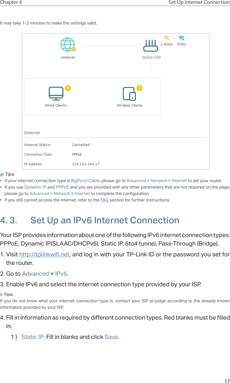 17Chapter 4 Set Up Internet ConnectionIt may take 1-2 minutes to make the settings valid. Tips: •  If your internet connection type is BigPond Cable, please go to Advanced &gt; Network &gt; Internet to set your router.•  If you use Dynamic IP and PPPoE and you are provided with any other parameters that are not required on the page, please go to Advanced &gt; Network &gt; Internet to complete the configuration.•  If you still cannot access the internet, refer to the FAQ section for further instructions.4. 3.  Set Up an IPv6 Internet ConnectionYour ISP provides information about one of the following IPv6 internet connection types: PPPoE, Dynamic IP(SLAAC/DHCPv6), Static IP, 6to4 tunnel, Pass-Through (Bridge).1. Visit http://tplinkwifi.net, and log in with your TP-Link ID or the password you set for the router.2. Go to Advanced &gt; IPv6. 3. Enable IPv6 and select the internet connection type provided by your ISP.Tips:If you do not know what your internet connection type is, contact your ISP or judge according to the already known information provided by your ISP.4. Fill in information as required by different connection types. Red blanks must be filled in.1 )  Static IP: Fill in blanks and click Save.
