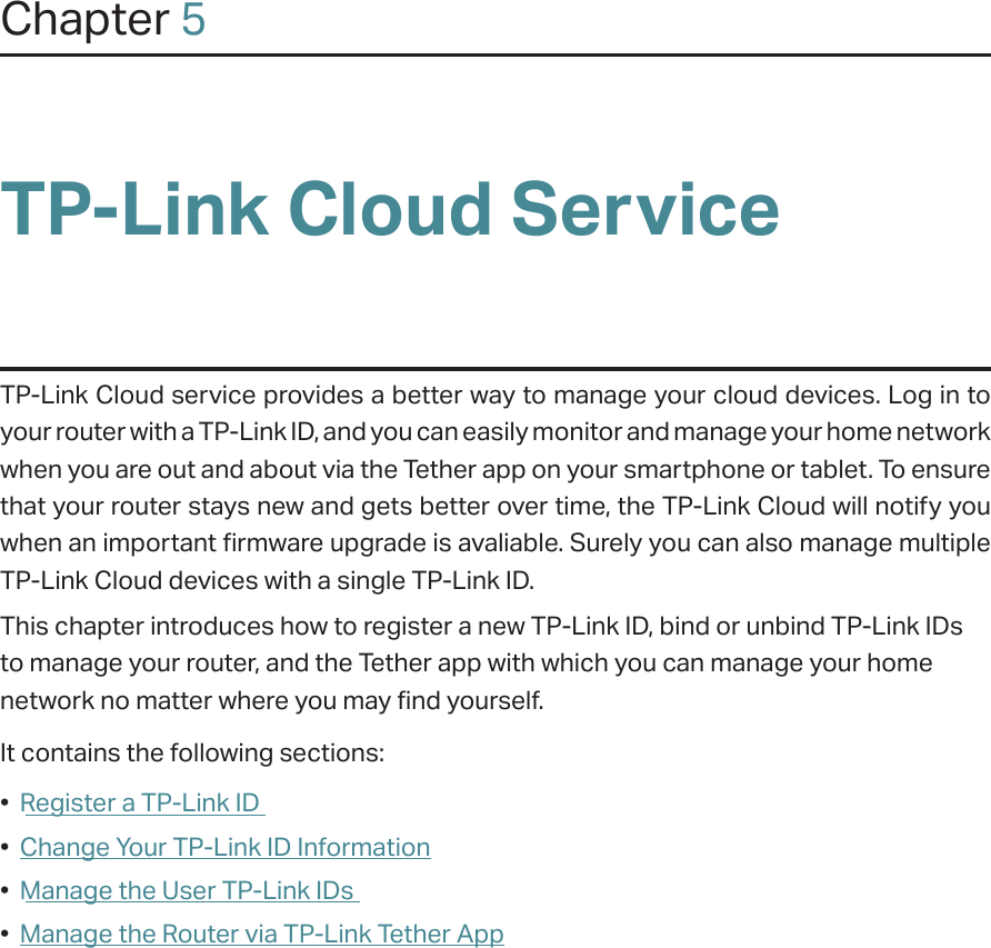 Chapter 5TP-Link Cloud ServiceTP-Link Cloud service provides a better way to manage your cloud devices. Log in to your router with a TP-Link ID, and you can easily monitor and manage your home network when you are out and about via the Tether app on your smartphone or tablet. To ensure that your router stays new and gets better over time, the TP-Link Cloud will notify you when an important firmware upgrade is avaliable. Surely you can also manage multiple TP-Link Cloud devices with a single TP-Link ID.This chapter introduces how to register a new TP-Link ID, bind or unbind TP-Link IDs to manage your router, and the Tether app with which you can manage your home network no matter where you may find yourself. It contains the following sections:•  Register a TP-Link ID•  Change Your TP-Link ID Information•  Manage the User TP-Link IDs•  Manage the Router via TP-Link Tether App