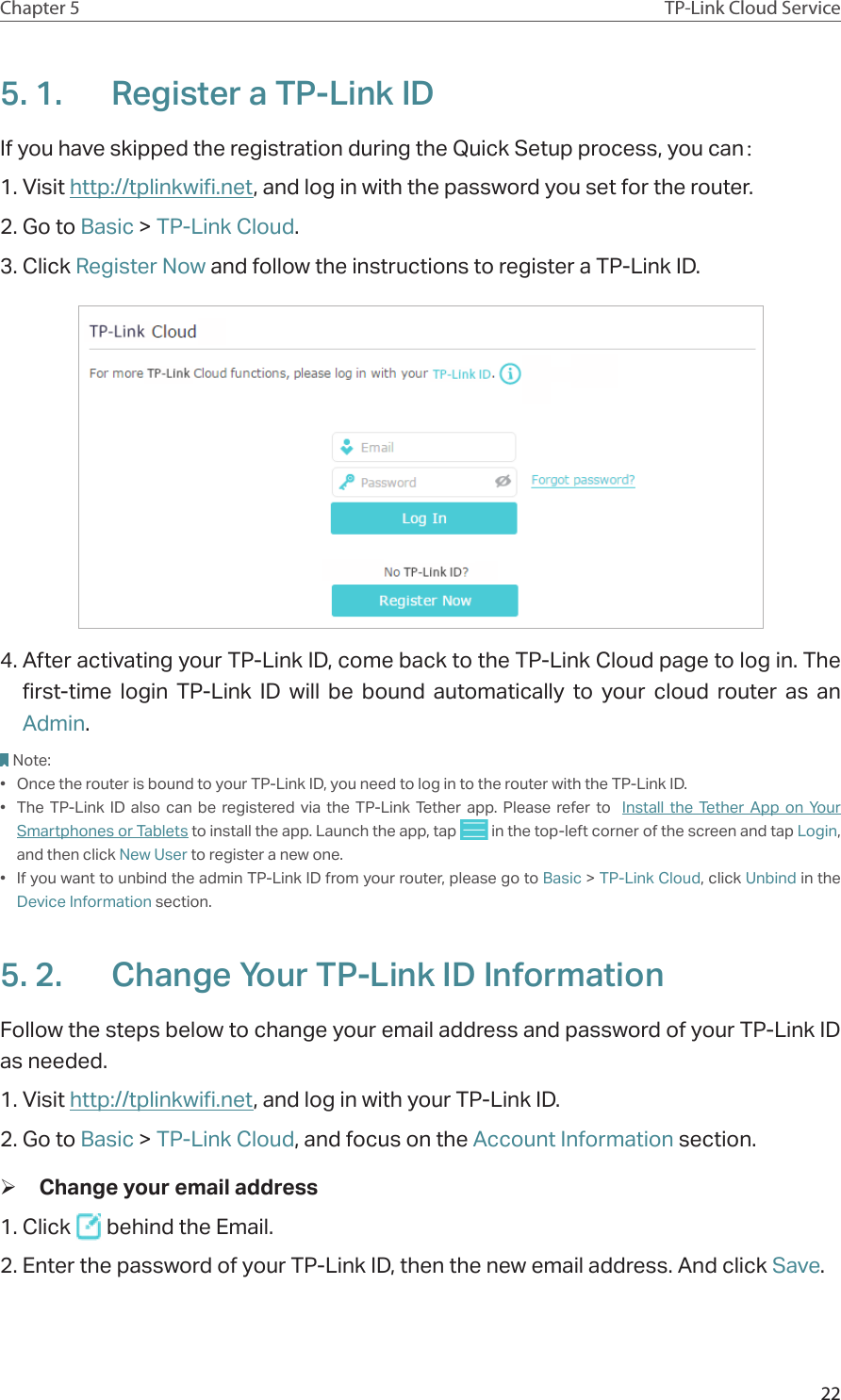22Chapter 5 TP-Link Cloud Service5. 1.  Register a TP-Link IDIf you have skipped the registration during the Quick Setup process, you can：1. Visit http://tplinkwifi.net, and log in with the password you set for the router.2. Go to Basic &gt; TP-Link Cloud.3. Click Register Now and follow the instructions to register a TP-Link ID.4. After activating your TP-Link ID, come back to the TP-Link Cloud page to log in. The first-time login TP-Link ID will be bound automatically to your cloud router as an Admin.Note:•  Once the router is bound to your TP-Link ID, you need to log in to the router with the TP-Link ID. •  The TP-Link ID also can be registered via the TP-Link Tether app. Please refer to  Install the Tether App on Your Smartphones or Tablets to install the app. Launch the app, tap   in the top-left corner of the screen and tap Login, and then click New User to register a new one.•  If you want to unbind the admin TP-Link ID from your router, please go to Basic &gt; TP-Link Cloud, click Unbind in the Device Information section.5. 2.  Change Your TP-Link ID InformationFollow the steps below to change your email address and password of your TP-Link ID as needed.1. Visit http://tplinkwifi.net, and log in with your TP-Link ID.2. Go to Basic &gt; TP-Link Cloud, and focus on the Account Information section. ¾Change your email address1. Click   behind the Email.2. Enter the password of your TP-Link ID, then the new email address. And click Save.