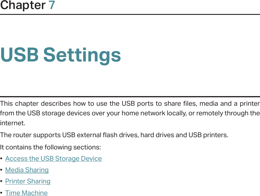 Chapter 7USB SettingsThis chapter describes how to use the USB ports to share files, media and a printer from the USB storage devices over your home network locally, or remotely through the internet.The router supports USB external flash drives, hard drives and USB printers.It contains the following sections:•  Access the USB Storage Device•  Media Sharing•  Printer Sharing•  Time Machine