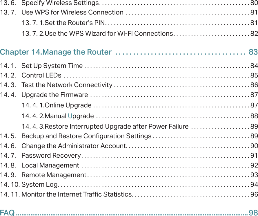13. 6.  Specify Wireless Settings. . . . . . . . . . . . . . . . . . . . . . . . . . . . . . . . . . . . . . . . . . . . . . . . . . . 8013. 7.  Use WPS for Wireless Connection  . . . . . . . . . . . . . . . . . . . . . . . . . . . . . . . . . . . . . . . . . . 8113. 7. 1. Set the Router’s PIN. . . . . . . . . . . . . . . . . . . . . . . . . . . . . . . . . . . . . . . . . . . . . . . . . 8113. 7. 2. Use the WPS Wizard for Wi-Fi Connections. . . . . . . . . . . . . . . . . . . . . . . . . . 82Chapter 14. Manage the Router   . . . . . . . . . . . . . . . . . . . . . . . . . . . . . . . . . . . . .  8314. 1.  Set Up System Time  . . . . . . . . . . . . . . . . . . . . . . . . . . . . . . . . . . . . . . . . . . . . . . . . . . . . . . . . 8414. 2.  Control LEDs  . . . . . . . . . . . . . . . . . . . . . . . . . . . . . . . . . . . . . . . . . . . . . . . . . . . . . . . . . . . . . . . 8514. 3.  Test the Network Connectivity  . . . . . . . . . . . . . . . . . . . . . . . . . . . . . . . . . . . . . . . . . . . . . . 8614. 4.  Upgrade the Firmware  . . . . . . . . . . . . . . . . . . . . . . . . . . . . . . . . . . . . . . . . . . . . . . . . . . . . . . 8714. 4. 1. Online Upgrade  . . . . . . . . . . . . . . . . . . . . . . . . . . . . . . . . . . . . . . . . . . . . . . . . . . . . . 8714. 4. 2. Manual Upgrade  . . . . . . . . . . . . . . . . . . . . . . . . . . . . . . . . . . . . . . . . . . . . . . . . . . . . 8814. 4. 3. Restore Interrupted Upgrade after Power Failure  . . . . . . . . . . . . . . . . . . . . 8914. 5.  Backup and Restore Configuration Settings . . . . . . . . . . . . . . . . . . . . . . . . . . . . . . . . . 8914. 6.  Change the Administrator Account. . . . . . . . . . . . . . . . . . . . . . . . . . . . . . . . . . . . . . . . . . 9014. 7.  Password Recovery. . . . . . . . . . . . . . . . . . . . . . . . . . . . . . . . . . . . . . . . . . . . . . . . . . . . . . . . . 9114. 8.  Local Management  . . . . . . . . . . . . . . . . . . . . . . . . . . . . . . . . . . . . . . . . . . . . . . . . . . . . . . . . . 9214. 9.  Remote Management . . . . . . . . . . . . . . . . . . . . . . . . . . . . . . . . . . . . . . . . . . . . . . . . . . . . . . . 9314. 10. System Log. . . . . . . . . . . . . . . . . . . . . . . . . . . . . . . . . . . . . . . . . . . . . . . . . . . . . . . . . . . . . . . . . 9414. 11. Monitor the Internet Traffic Statistics. . . . . . . . . . . . . . . . . . . . . . . . . . . . . . . . . . . . . . . . 96FAQ ................................................................................................................................98