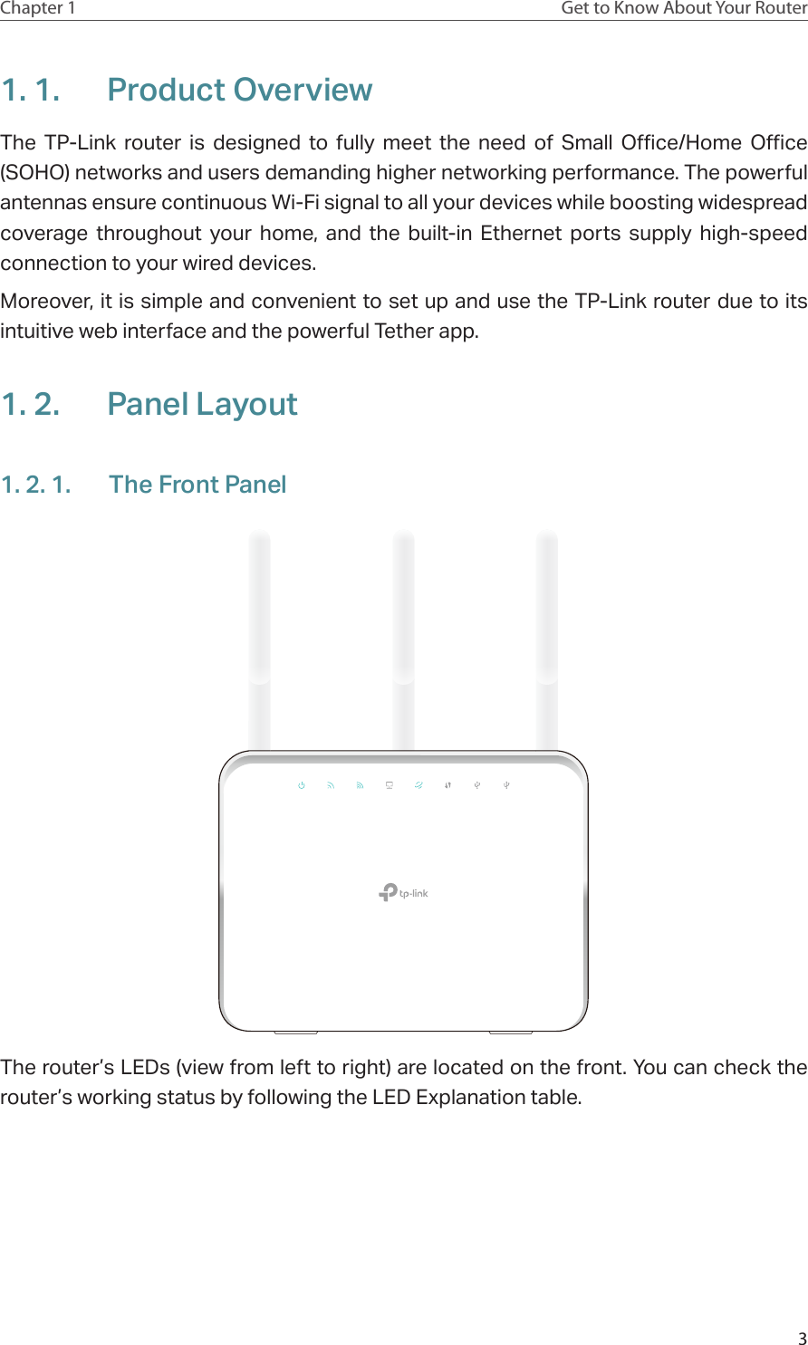 3Chapter 1 Get to Know About Your Router1. 1.  Product OverviewThe TP-Link router is designed to fully meet the need of Small Office/Home Office (SOHO) networks and users demanding higher networking performance. The powerful antennas ensure continuous Wi-Fi signal to all your devices while boosting widespread coverage throughout your home, and the built-in Ethernet ports supply high-speed connection to your wired devices.Moreover, it is simple and convenient to set up and use the TP-Link router due to its intuitive web interface and the powerful Tether app.  1. 2.  Panel Layout1. 2. 1.  The Front PanelThe router’s LEDs (view from left to right) are located on the front. You can check the router’s working status by following the LED Explanation table.