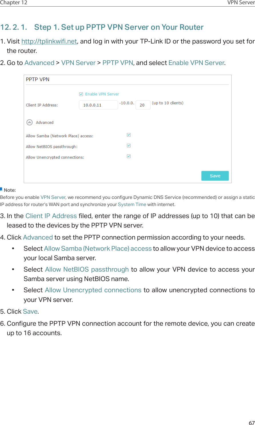 67Chapter 12 VPN Server12. 2. 1.  Step 1. Set up PPTP VPN Server on Your Router1. Visit http://tplinkwifi.net, and log in with your TP-Link ID or the password you set for the router.2. Go to Advanced &gt; VPN Server &gt; PPTP VPN, and select Enable VPN Server.Note:Before you enable VPN Server, we recommend you configure Dynamic DNS Service (recommended) or assign a static IP address for router’s WAN port and synchronize your System Time with internet.3. In the Client IP Address filed, enter the range of IP addresses (up to 10) that can be leased to the devices by the PPTP VPN server.4. Click Advanced to set the PPTP connection permission according to your needs.•  Select Allow Samba (Network Place) access to allow your VPN device to access your local Samba server.•  Select  Allow NetBIOS passthrough to allow your VPN device to access your Samba server using NetBIOS name.•  Select Allow Unencrypted connections to allow unencrypted connections to your VPN server.5. Click Save.6. Configure the PPTP VPN connection account for the remote device, you can create up to 16 accounts.