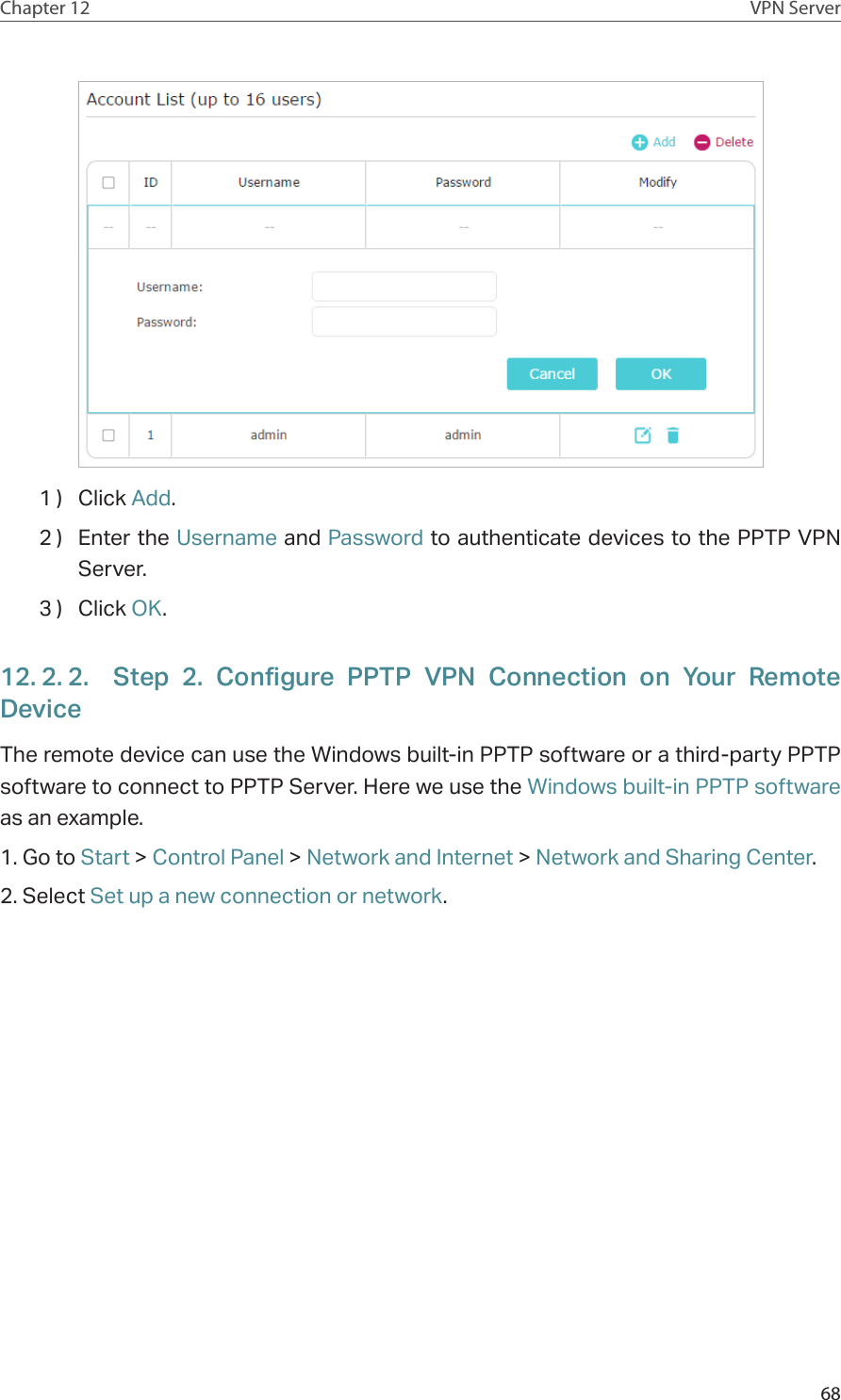 68Chapter 12 VPN Server1 )  Click Add.2 )  Enter the Username and Password to authenticate devices to the PPTP VPN Server.3 )  Click OK.12. 2. 2.  Step 2. Configure PPTP VPN Connection on Your Remote DeviceThe remote device can use the Windows built-in PPTP software or a third-party PPTP software to connect to PPTP Server. Here we use the Windows built-in PPTP software as an example.1. Go to Start &gt; Control Panel &gt; Network and Internet &gt; Network and Sharing Center.2. Select Set up a new connection or network.