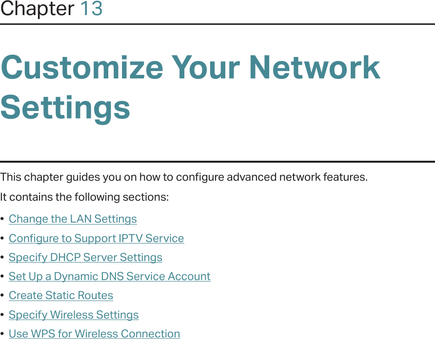 Chapter 13Customize Your Network SettingsThis chapter guides you on how to configure advanced network features.It contains the following sections:•  Change the LAN Settings•  Configure to Support IPTV Service•  Specify DHCP Server Settings•  Set Up a Dynamic DNS Service Account•  Create Static Routes•  Specify Wireless Settings•  Use WPS for Wireless Connection