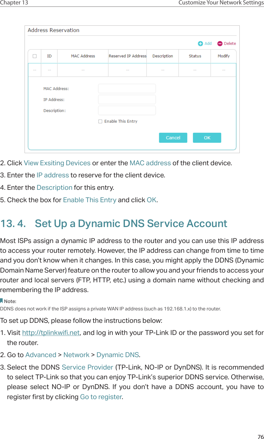 76Chapter 13 Customize Your Network Settings2. Click View Exsiting Devices or enter the MAC address of the client device.3. Enter the IP address to reserve for the client device.4. Enter the Description for this entry.5. Check the box for Enable This Entry and click OK. 13. 4.  Set Up a Dynamic DNS Service AccountMost ISPs assign a dynamic IP address to the router and you can use this IP address to access your router remotely. However, the IP address can change from time to time and you don’t know when it changes. In this case, you might apply the DDNS (Dynamic Domain Name Server) feature on the router to allow you and your friends to access your router and local servers (FTP, HTTP, etc.) using a domain name without checking and remembering the IP address. Note: DDNS does not work if the ISP assigns a private WAN IP address (such as 192.168.1.x) to the router. To set up DDNS, please follow the instructions below:1. Visit http://tplinkwifi.net, and log in with your TP-Link ID or the password you set for the router.2. Go to Advanced &gt; Network &gt; Dynamic DNS.3. Select the DDNS Service Provider (TP-Link, NO-IP or DynDNS). It is recommended to select TP-Link so that you can enjoy TP-Link’s superior DDNS service. Otherwise, please select NO-IP or DynDNS. If you don’t have a DDNS account, you have to  register first by clicking Go to register.