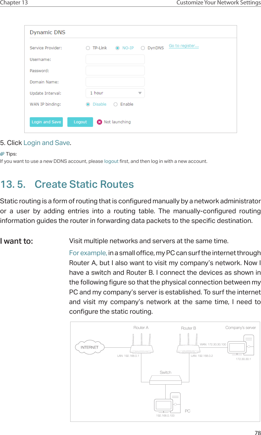 78Chapter 13 Customize Your Network Settings5. Click Login and Save.Tips: If you want to use a new DDNS account, please logout first, and then log in with a new account.13. 5.  Create Static RoutesStatic routing is a form of routing that is configured manually by a network administrator or a user by adding entries into a routing table. The manually-configured routing information guides the router in forwarding data packets to the specific destination.Visit multiple networks and servers at the same time.For example, in a small office, my PC can surf the internet through Router A, but I also want to visit my company’s network. Now I have a switch and Router B. I connect the devices as shown in the following figure so that the physical connection between my PC and my company’s server is established. To surf the internet and visit my company’s network at the same time, I need to configure the static routing.Company’s serverPCRouter BRouter ASwitchLAN: 192.168.0.1192.168.0.100LAN: 192.168.0.2WAN: 172.30.30.100172.30.30.1I want to: