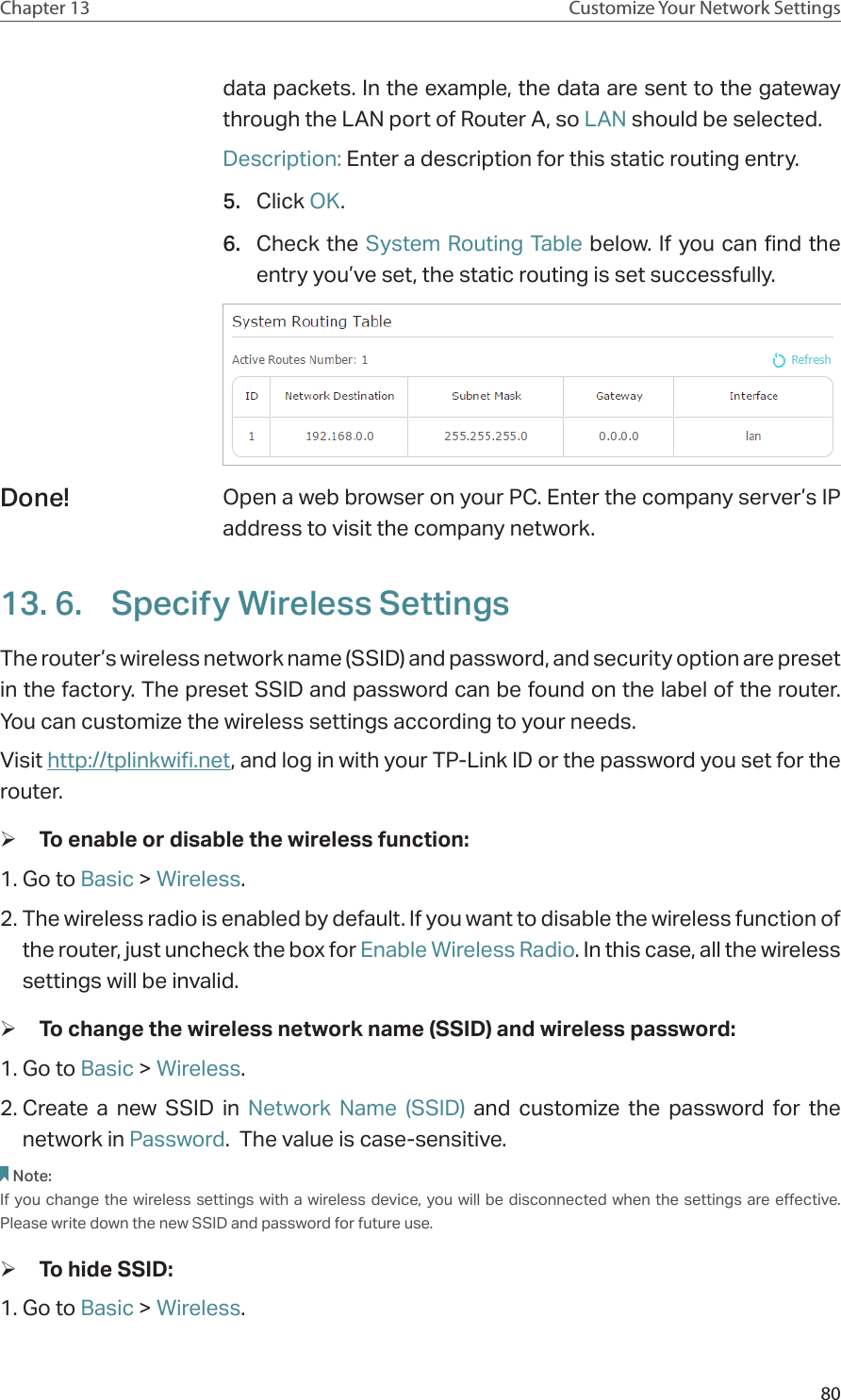 80Chapter 13 Customize Your Network Settingsdata packets. In the example, the data are sent to the gateway through the LAN port of Router A, so LAN should be selected.Description: Enter a description for this static routing entry.5.  Click OK.6.  Check the System Routing Table below. If you can find the entry you’ve set, the static routing is set successfully.Open a web browser on your PC. Enter the company server’s IP address to visit the company network.13. 6.  Specify Wireless SettingsThe router’s wireless network name (SSID) and password, and security option are preset in the factory. The preset SSID and password can be found on the label of the router. You can customize the wireless settings according to your needs. Visit http://tplinkwifi.net, and log in with your TP-Link ID or the password you set for the router. ¾To enable or disable the wireless function:1. Go to Basic &gt; Wireless. 2. The wireless radio is enabled by default. If you want to disable the wireless function of the router, just uncheck the box for Enable Wireless Radio. In this case, all the wireless settings will be invalid. ¾To change the wireless network name (SSID) and wireless password:1. Go to Basic &gt; Wireless. 2. Create a new SSID in Network Name (SSID) and customize the password for the network in Password.  The value is case-sensitive.Note: If you change the wireless settings with a wireless device, you will be disconnected when the settings are effective. Please write down the new SSID and password for future use. ¾To hide SSID:1. Go to Basic &gt; Wireless. Done!