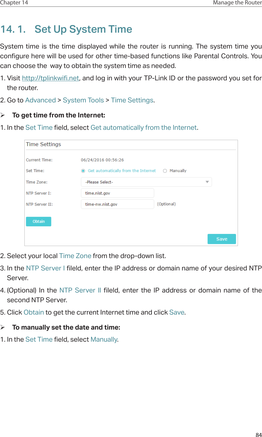 84Chapter 14 Manage the Router 14. 1.  Set Up System TimeSystem time is the time displayed while the router is running. The system time you configure here will be used for other time-based functions like Parental Controls. You can choose the  way to obtain the system time as needed. 1. Visit http://tplinkwifi.net, and log in with your TP-Link ID or the password you set for the router.2. Go to Advanced &gt; System Tools &gt; Time Settings.  ¾To get time from the Internet:1. In the Set Time field, select Get automatically from the Internet.2. Select your local Time Zone from the drop-down list.3. In the NTP Server I fileld, enter the IP address or domain name of your desired NTP Server.4. (Optional) In the NTP Server II fileld, enter the IP address or domain name of the second NTP Server.5. Click Obtain to get the current Internet time and click Save. ¾To manually set the date and time:1. In the Set Time field, select Manually.