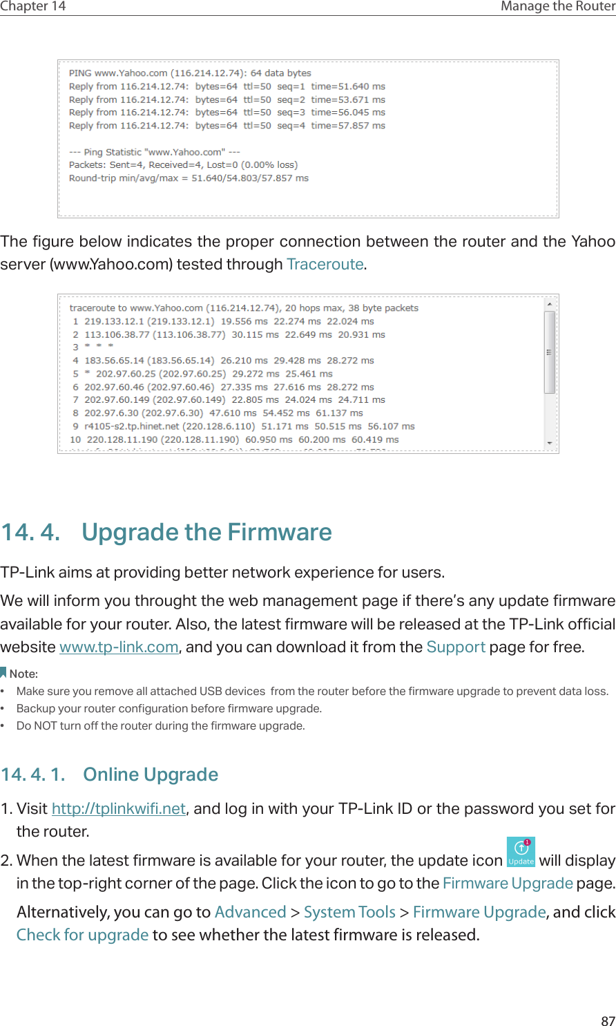 87Chapter 14 Manage the Router The figure below indicates the proper connection between the router and the Yahoo server (www.Yahoo.com) tested through Traceroute.14. 4.  Upgrade the FirmwareTP-Link aims at providing better network experience for users. We will inform you throught the web management page if there’s any update firmware available for your router. Also, the latest firmware will be released at the TP-Link official website www.tp-link.com, and you can download it from the Support page for free.Note: •  Make sure you remove all attached USB devices  from the router before the firmware upgrade to prevent data loss.•  Backup your router configuration before firmware upgrade.•  Do NOT turn off the router during the firmware upgrade. 14. 4. 1.  Online Upgrade1. Visit http://tplinkwifi.net, and log in with your TP-Link ID or the password you set for the router.2. When the latest firmware is available for your router, the update icon   will display in the top-right corner of the page. Click the icon to go to the Firmware Upgrade page.Alternatively, you can go to Advanced &gt; System Tools &gt; Firmware Upgrade, and click Check for upgrade to see whether the latest firmware is released.