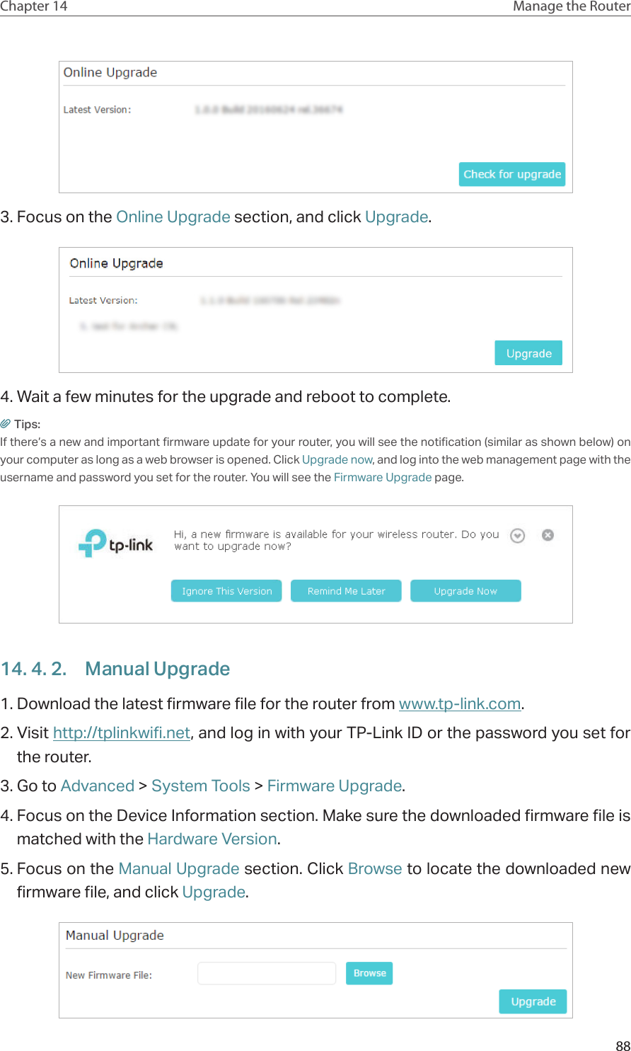 88Chapter 14 Manage the Router 3. Focus on the Online Upgrade section, and click Upgrade.4. Wait a few minutes for the upgrade and reboot to complete.Tips: If there’s a new and important firmware update for your router, you will see the notification (similar as shown below) on your computer as long as a web browser is opened. Click Upgrade now, and log into the web management page with the username and password you set for the router. You will see the Firmware Upgrade page.14. 4. 2.  Manual Upgrade1. Download the latest firmware file for the router from www.tp-link.com. 2. Visit http://tplinkwifi.net, and log in with your TP-Link ID or the password you set for the router.3. Go to Advanced &gt; System Tools &gt; Firmware Upgrade.4. Focus on the Device Information section. Make sure the downloaded firmware file is matched with the Hardware Version.5. Focus on the Manual Upgrade section. Click Browse to locate the downloaded new firmware file, and click Upgrade. 