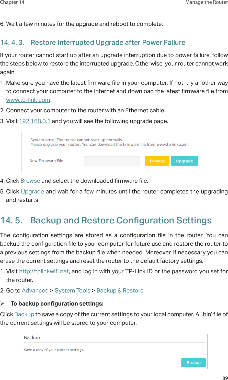 89Chapter 14 Manage the Router 6. Wait a few minutes for the upgrade and reboot to complete.14. 4. 3.  Restore Interrupted Upgrade after Power FailureIf your router cannot start up after an upgrade interruption due to power failure, follow the steps below to restore the interrupted upgrade. Otherwise, your router cannot work again.1. Make sure you have the latest firmware file in your computer. If not, try another way to connect your computer to the Internet and download the latest firmware file from www.tp-link.com. 2. Connect your computer to the router with an Ethernet cable.3. Visit 192.168.0.1 and you will see the following upgrade page. 4. Click Browse and select the downloaded firmware file. 5. Click Upgrade and wait for a few minutes until the router completes the upgrading and restarts. 14. 5.  Backup and Restore Configuration SettingsThe configuration settings are stored as a configuration file in the router. You can backup the configuration file to your computer for future use and restore the router to a previous settings from the backup file when needed. Moreover, if necessary you can erase the current settings and reset the router to the default factory settings. 1. Visit http://tplinkwifi.net, and log in with your TP-Link ID or the password you set for the router.2. Go to Advanced &gt; System Tools &gt; Backup &amp; Restore. ¾To backup configuration settings: Click Backup to save a copy of the current settings to your local computer. A ‘.bin’ file of the current settings will be stored to your computer.  