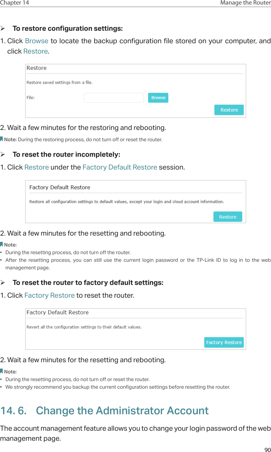 90Chapter 14 Manage the Router  ¾To restore configuration settings: 1. Click Browse to locate the backup configuration file stored on your computer, and click Restore.  2. Wait a few minutes for the restoring and rebooting. Note: During the restoring process, do not turn off or reset the router.  ¾To reset the router incompletely: 1. Click Restore under the Factory Default Restore session. 2. Wait a few minutes for the resetting and rebooting. Note: •  During the resetting process, do not turn off the router. •  After the resetting process, you can still use the current login password or the TP-Link ID to log in to the web management page.  ¾To reset the router to factory default settings: 1. Click Factory Restore to reset the router. 2. Wait a few minutes for the resetting and rebooting. Note: •  During the resetting process, do not turn off or reset the router. •  We strongly recommend you backup the current configuration settings before resetting the router.14. 6.  Change the Administrator AccountThe account management feature allows you to change your login password of the web management page.