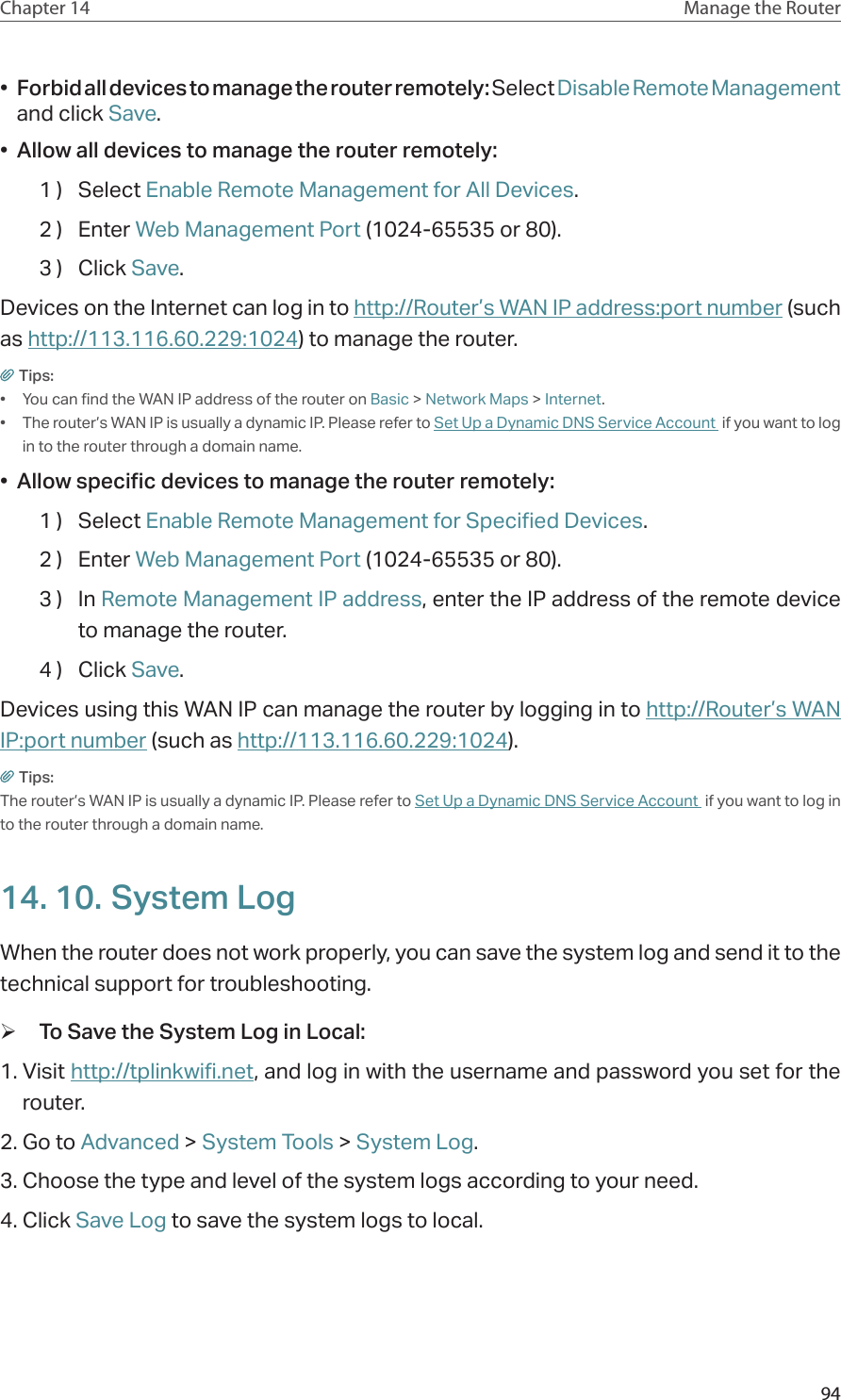 94Chapter 14 Manage the Router •  Forbid all devices to manage the router remotely: Select Disable Remote Management and click Save.•  Allow all devices to manage the router remotely:1 )  Select Enable Remote Management for All Devices.2 )  Enter Web Management Port (1024-65535 or 80).3 )  Click Save.Devices on the Internet can log in to http://Router’s WAN IP address:port number (such as http://113.116.60.229:1024) to manage the router.Tips:•  You can find the WAN IP address of the router on Basic &gt; Network Maps &gt; Internet.•  The router’s WAN IP is usually a dynamic IP. Please refer to Set Up a Dynamic DNS Service Account  if you want to log in to the router through a domain name.•  Allow specific devices to manage the router remotely:1 )  Select Enable Remote Management for Specified Devices.2 )  Enter Web Management Port (1024-65535 or 80).3 )  In Remote Management IP address, enter the IP address of the remote device to manage the router.4 )  Click Save.Devices using this WAN IP can manage the router by logging in to http://Router’s WAN IP:port number (such as http://113.116.60.229:1024).Tips: The router’s WAN IP is usually a dynamic IP. Please refer to Set Up a Dynamic DNS Service Account  if you want to log in to the router through a domain name.14. 10. System LogWhen the router does not work properly, you can save the system log and send it to the technical support for troubleshooting. ¾To Save the System Log in Local:1. Visit http://tplinkwifi.net, and log in with the username and password you set for the router.2. Go to Advanced &gt; System Tools &gt; System Log.3. Choose the type and level of the system logs according to your need.4. Click Save Log to save the system logs to local.