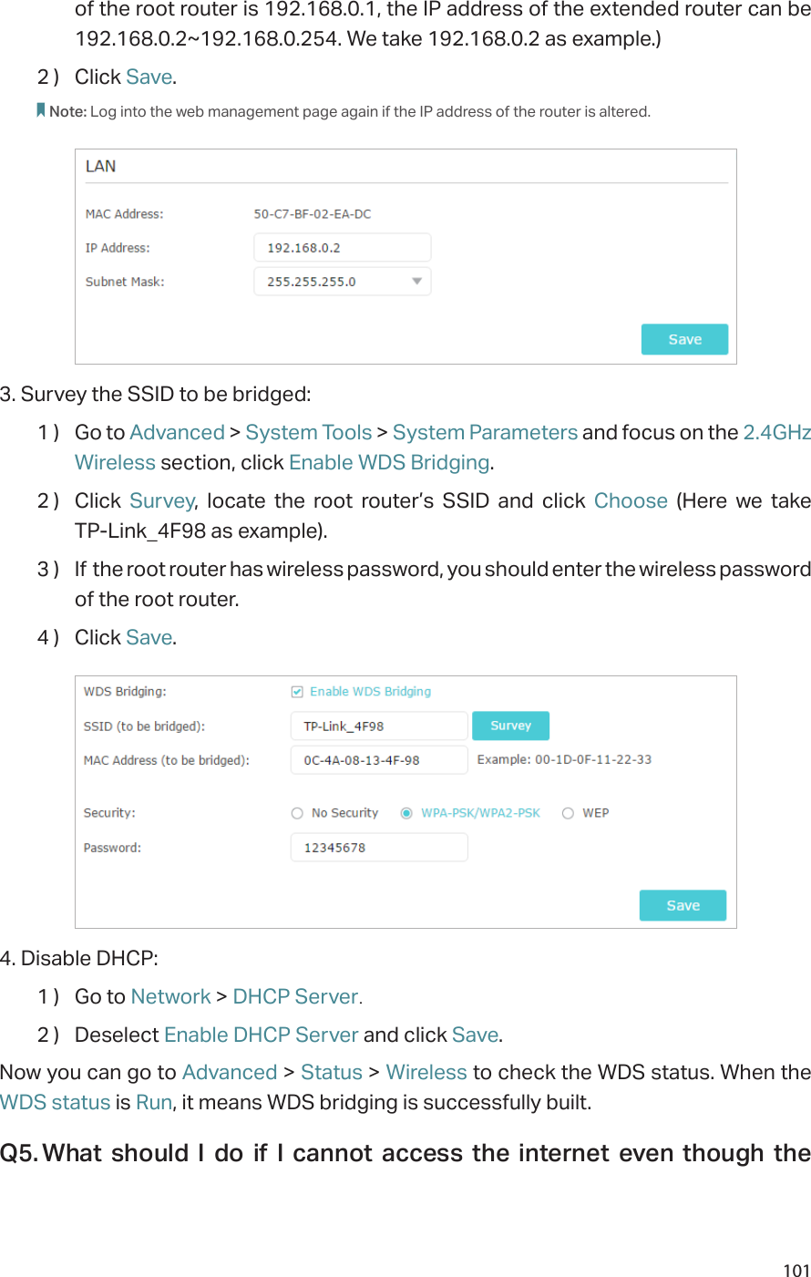 101of the root router is 192.168.0.1, the IP address of the extended router can be 192.168.0.2~192.168.0.254. We take 192.168.0.2 as example.)2 )  Click Save.Note: Log into the web management page again if the IP address of the router is altered.3. Survey the SSID to be bridged:1 )  Go to Advanced &gt; System Tools &gt; System Parameters and focus on the 2.4GHz Wireless section, click Enable WDS Bridging.2 )  Click  Survey, locate the root router’s SSID and click Choose  (Here we take  TP-Link_4F98 as example).3 )  If  the root router has wireless password, you should enter the wireless password of the root router.4 )  Click Save.4. Disable DHCP:1 )  Go to Network &gt; DHCP Server.2 )  Deselect Enable DHCP Server and click Save.Now you can go to Advanced &gt; Status &gt; Wireless to check the WDS status. When the WDS status is Run, it means WDS bridging is successfully built.Q5. What should I do if I cannot access the internet even though the 